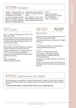 Bulletin municipal d’Orgerus 2020
SYNDICATS
29
Syndicat Intercommunal d’Energies d’Eure et Loir et
des Yvelines (siège à Marchezais).
Le SIE-ELY gère le réseau de distribution d’énergie
électrique.
EN 2019
- 41 communes membres et 1 communauté ur-
baine représentant 3 communes
LES ÉLUS
Président : M. DEPONDT (Marchezais)
Vice-présidents : MM TONDU (Maulette)
DUVAL (Abondant), GARNIER (Béhoust)
LETHUILLIER (Cherisy)
Concessionnaire du réseau électrique : SICAE ELY à
Tacoignières
Signature d’un nouveau contrat de concession du
réseau entre SIE-ELY et SICAE-ELY pour une période
de 30 ans.
SIE-ELY
Électricité
SILY Lycée
S.I.L.Y. - Syndicat Interrégional du Lycée de La
Queue-lez-Yvelines.
Créé en 1983 pour mener à bien les études en vue
de la réalisation d’un lycée polyvalent avec annexes
culturelles et sportives. Le lycée Jean Monnet a ou-
vert ses portes en 1988.
COMPÉTENCES ACTUELLES
Réaliser et gérer l’ensemble des équipements extérieurs
au lycée et nécessités par la présence de celui-ci.
Il s’agit essentiellement du complexe sportif du
Lieutel, de la gare routière et des parkings.
Le président est M.VERENNEMAN Michel, maire de
la Queue-Lez-Yvelines.
SILY
50 bis, Rue Nationale
78940 La Queue-lez-Yvelines
Pour les personnes non raccordées à un réseau d’assainissement, il existe un Service Public d’Assainis-
sement Non Collectif, le SPANC, de la compétence de la Communauté de Communes du Pays Houdanais
(CCPH).
Pour plus d’informations,consulter le site de la CCPH :www.cc-payshoudanais.fr
SPANC Assainissement non collectif
SITERRTransports
Syndicat Intercommunal de
Transport et d’Équipement de
Rambouillet et de sa Région.
Sa mission principale consiste à
organiser le transport des voya-
geurs sur des lignes régulières
desservant les établissements de
Rambouillet et de la Queue-lez-
Yvelines. Il regroupe 89 com-
munes.
Son président est M. Pierre-
Marie MICHEL (conseiller muni-
cipal de la Queue-Lez-Yvelines).
SITERR
50 bis, Rue Nationale
78940 La Queue-lez-Yvelines
Tél : 01 34 86 22 52
Email : accueil@siterr.fr
 