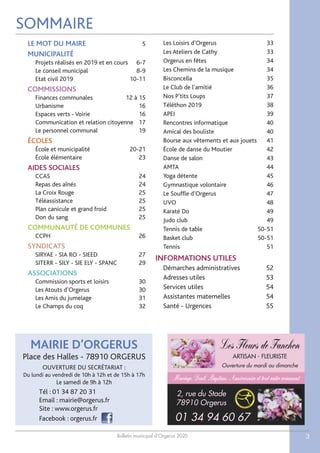 Bulletin municipal d’Orgerus 2020 3
SOMMAIRE
LE MOT DU MAIRE 5
MUNICIPALITÉ
Projets réalisés en 2019 et en cours 6-7
Le conseil municipal 8-9
Etat civil 2019 10-11
COMMISSIONS
Finances communales 12 à 15
Urbanisme 16
Espaces verts - Voirie 16
Communication et relation citoyenne 17
Le personnel communal 19
ÉCOLES
École et municipalité 20-21
École élémentaire 23
AIDES SOCIALES
CCAS 24
Repas des aînés 24
La Croix Rouge 25
Téléassistance 25
Plan canicule et grand froid 25
Don du sang 25
COMMUNAUTÉ DE COMMUNES
CCPH 26
SYNDICATS
SIRYAE - SIA RO - SIEED 27
SITERR - SILY - SIE ELY - SPANC 29
ASSOCIATIONS
Commission sports et loisirs 30
Les Atouts d’Orgerus 30
Les Amis du jumelage 31
Le Champs du coq 32
Les Loisirs d’Orgerus 33
Les Ateliers de Cathy 33
Orgerus en fêtes 34
Les Chemins de la musique 34
Bisconcella 35
Le Club de l’amitié 36
Nos P’tits Loups 37
Téléthon 2019 38
APEI 39
Rencontres informatique 40
Amical des bouliste 40
Bourse aux vêtements et aux jouets 41
École de danse du Moutier 42
Danse de salon 43
AMTA 44
Yoga détente 45
Gymnastique volontaire 46
Le Souffle d’Orgerus 47
UVO 48
Karaté Do 49
Judo club 49
Tennis de table 50-51
Basket club 50-51
Tennis 51
INFORMATIONS UTILES
Démarches administratives 52
Adresses utiles 53
Services utiles 54
Assistantes maternelles 54
Santé - Urgences 55
Les Fleurs de Fanchon
ARTISAN - FLEURISTE
Ouverture du mardi au dimanche
Mariage, Deuil, Baptême, Anniversaire et tout autre événement
2, rue du Stade
78910 Orgerus
01 34 94 60 67
MAIRIE D’ORGERUS
Place des Halles - 78910 ORGERUS
OUVERTURE DU SECRÉTARIAT :
Du lundi au vendredi de 10h à 12h et de 15h à 17h
Le samedi de 9h à 12h
Tél : 01 34 87 20 31
Email : mairie@orgerus.fr
Site : www.orgerus.fr
Facebook : orgerus.fr
 