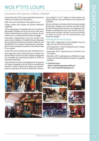 Bulletin municipal d’Orgerus 2020
ASSOCIATIONS
37
NOS P’TITS LOUPS
L’association Nos P’tits Loups, association de parents
d’élèves, un soutien pour les parents !
Déjà 5 ans que l’association existe grâce à vous !
Chaque année notre équipe de parents bénévoles
s’agrandit.
Active, dynamique et impliquée dans la vie scolaire et
périscolaire d’Orgerus et de ses environs, notre asso-
ciation répond toujours présent aux besoins de nos
enfants par un investissement humain et engagé.
Association indépendante à but non lucratif, nous
avons choisi d’adhérer à l’UNAAPE (Union Nationale
des Associations Autonome de Parents d’Élèves), afin
de bénéficier d’un soutien important pour accompa-
gner le mieux possible les parents et les enfants dans
la vie scolaire.
Le bien-être de nos enfants est notre intérêt premier !
Nous apportons notre contribution pour instaurer une
bonne relation entre les parents, l’équipe enseignante
et l’ensemble des intervenants (mairie, la CCPH, et
Education Nationale).
Cela se fait par l’écoute et le dialogue avec les parents
et l’équipe enseignante, afin de trouver ensemble des
solutions, mettre en place des actions, par la partici-
pation aux groupes de travail et différentes commis-
sions d’appel 1er
et 2ème
degré, en étant présent aux
conseils d’école, caisse des écoles et aux réunions de
l’UNAAPE.
Afin de contribuer au financement de certains projets
d’école pour lesquels nous sommes associés et afin
de créer du lien entre les parents, nous organisons dif-
férentes manifestations avec des ventes et des ani-
mations peu lucratives, mais qui s’inscrivent soit dans
un esprit de service, soit de divertissement pour
toutes les familles.
PETIT RÉSUMÉ DE NOS ACTIONS :
- Mars 2019 : organisation du loto adapté à tous les
âges suivi de la Fiesta boum boum
- Juin à septembre : ventes d’étiquettes pour marquer
les affaires des enfants
- Septembre 2019 : spectacle pour les enfants suivi
d’un goûter
- Décembre 2019 : participation au Téléthon et orga-
nisation du marché de Noël des enfants et sa grande
tombola.
Contactez-nous :
Email :nosptitsloupsorgerus@free.fr
Site :www.nosptitsloupsorgerus.fr
Association des parents d’élèves UNAAPE
 