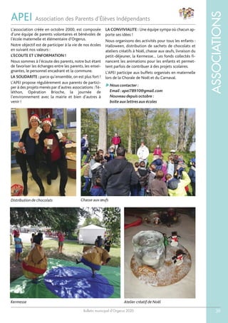 Bulletin municipal d’Orgerus 2020
ASSOCIATIONS
39
APEI Association des Parents d’Élèves Indépendants
L’association créée en octobre 2000, est composée
d’une équipe de parents volontaires et bénévoles de
l’école maternelle et élémentaire d’Orgerus.
Notre objectif est de participer à la vie de nos écoles
en suivant nos valeurs :
L’ECOUTE ET L’INFORMATION !
Nous sommes à l’écoute des parents, notre but étant
de favoriser les échanges entre les parents, les ensei-
gnantes, le personnel encadrant et la commune.
LA SOLIDARITE : parce qu’ensemble, on est plus fort !
L’APEI propose régulièrement aux parents de partici-
per à des projets menés par d’autres associations :Té-
léthon, Opération Brioche, la journée de
l’environnement avec la mairie et bien d’autres à
venir !
LA CONVIVIALITE : Une équipe sympa où chacun ap-
porte ses idées !
Nous organisons des activités pour tous les enfants :
Halloween, distribution de sachets de chocolats et
ateliers créatifs à Noël, chasse aux œufs, livraison du
petit-déjeuner, la Kermesse… Les fonds collectés fi-
nancent les animations pour les enfants et permet-
tent parfois de contribuer à des projets scolaires.
L’APEI participe aux buffets organisés en maternelle
lors de la Chorale de Noël et du Carnaval.
Nous contacter :
Email :apei78910@gmail.com
Nouveau depuis octobre :
boîte aux lettres aux écoles
Chasse aux œufsDistribution de chocolats
Kermesse Atelier créatif de Noël
 