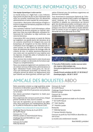 Bulletin municipal d’Orgerus 2020
ASSOCIATIONS
40
RENCONTRES INFORMATIQUES RIO
Une équipe dynamique à votre service
Le monde évolue, la « Hight Tech » avec l’Informa-
tique prend une place de plus en plus importante dans
notre vie courante, notamment pour nos démarches
administratives et notre manière de communiquer.
L’association « Rencontres Informatiques d’Orgerus »
évolue et adapte les formations proposées à ces nou-
velles technologies.
Vous souhaitez maîtriser l’outil informatique, utiliser
le maximum de services proposés sur internet, rejoi-
gnez-nous. Que vous soyez débutants, utilisateurs oc-
casionnels de l’ordinateur ou déjà confirmés, vous
serez les bienvenus.
L’association RIO vous propose un panel de thèmes
qui englobent une grande partie des domaines de la
vie courante notamment en intégrant des cours de
bureautique, de navigation sur les sites internet, sur
l’utilisation d’une messagerie, sur l’utilisation des ré-
seaux sociaux, sur des notions de sécurité informa-
tique, de traitement des photos, de montage vidéo, de
création de sites. Un atelier questions/réponses où
vous venez avec vos questions et vous repartez avec
les réponses, incluant des aides à l’utilisation de vos
smartphones et tablettes.
Nous sommes bien évidemment à votre écoute pour
prendre en compte vos demandes de formations spé-
cifiques ou complémentaires.
Nous vous proposons également une assistance à l'ac-
cès à divers services et démarches administratives en
ligne : déclaration fiscale, cartes grises, etc. Ces ser-
vices sont dorénavant accessibles via Internet, leur
utilisation permet de réduire vos déplacements ainsi
que l’attente aux divers guichets, sachant que l’utili-
sation d’Internet pour de nombreux organismes est
devenue incontournable.
Tout récemment la Commission National de l’Infor-
matique et des Libertés (CNIL) a défini une Réglemen-
tation Générale sur la Protection des Données
simplifiée et adaptée aux associations qui doivent
gérer des données personnelles numériques, notre as-
sociation RIO qui était déjà très sensibilisée à cette
pratique s’est mise en conformité sur le plan adminis-
tratif en tenant un jour un registre qui pourrait être
demandé lors d’une demande de la CNIL.
Pour plus d’information,rendez-vous sur notre
site:orgerus-informatique.org
Vous pouvez également nous contacter directe-
ment :
Claude Fricard,président de RIO :01 30 59 66 27
Dominique Jégou : 06 58 11 36 97
AMICALE DES BOULISTES ABDO
Notre association entame sa vingt-quatrième année
d’existence et dénombre aujourd’hui 86 adhérents.
Tous les après-midi 20 à 25 personnes sont présentes
sur le terrain.
Nos statuts permettent d’apprécier le chalet pour
d’autres activités.
Nous organisons des concours ouverts à tous, chaque
premier samedi du mois, d’avril à octobre.
Sauf celui de septembre, qui est réservé aux adhé-
rents. Nous participons aux manifestations des fêtes
du 14 Juillet et Pentecôte au stade Marcel CUAZ.
CLASSEMENT DES CONCOURS ET CHALLENGES 2019
Challenge Maurice Dumas du 6 avril 2019
DE FILIPPI Marcel
Concours du 11 mai
MAHIEU Jordan et HOCHVELKLER Thierry
Challenge Bernard RICHARD du 1 juin
MAHIEU Jordan
Concours du 6 juillet
FERCOQ Yannick
Concours du 3 août
DE FILIPPI Marcel
Challenge Claude Dumas du 7 septembre
MAHIEU Jordan
Concours du 5 octobre
ACERRA Félix
Un classement général est établi en fin d’année
1er
DE FILIPPI Marcel
2ème
DACI Bardhul
3ème
MAHIEU Jordan
Pentecôte
1er
FERCOQ Yannick
1ère
femme MAHIEU Martine
Concours au profit du TELETHON en décembre ou-
vert à tous
La recette sera entièrement reversée.
René MAHIEU, président
 