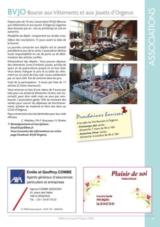 Bulletin municipal d’Orgerus 2020
ASSOCIATIONS
41
BVJO Bourse aux Vêtements et aux Jouets d’Orgerus
Prochaines bourses
A la salle du Pré Romain à Orgerus
- Printemps-été vente :
dimanche 7 mars de 9h à 16h
- Automne-Hiver vente :
dimanche 4 octobre de 9h à 16h
Depuis plus de 10 ans, l'association BVJO (Bourse
aux Vêtements et aux Jouets d'Orgerus) organise
deux bourses par an : une au printemps et une en
automne.
Modalités de dépôt : uniquement sur rendez-vous.
Début des inscriptions 15 jours avant la date de
la bourse.
La journée consacrée aux dépôts est le samedi
précédent le jour de la vente. L’association décline
toute responsabilité en cas de perte ou de dété-
rioration des articles confiés.
Présentation des dépôts : Vous pouvez déposer
des vêtements, livres d’enfants, jouets, articles de
sport et de puériculture propre et en bon état.
Vous devez indiquer le prix et la taille du vête-
ment sur un carré de tissu clair cousu solidement
par un seul côté. Pas de centime dans les prix.
Coût de la participation : 5 euros par liste de 17
articles (2 listes maximum).
Vous recevrez un bon d’une valeur de 4 euros par
liste pour vos achats le dimanche. Ce bon, non no-
minatif, peut être cédé mais ne sera pas rem-
boursé. L'association garde 10% du montant des
ventes pour couvrir les dépenses de fonctionne-
ment, acheter du matériel et faire des dons au
CCAS d'Orgerus.
Nous remercions tous les bénévoles pour leur aide
efficace.
C. Mathieu / M-F. Rousseau /V. Rivière
Renseignements et inscriptions :
Email bvjo@free.fr
Vous trouverez des informations sur notre
page Facebook BVJO Orgerus
Emilie et Geoffroy COMBE
Agents généraux d’assurances
particuliers et entreprises
N° ORIAS (www.orias.fr) : 19 001 792 – 09052235
Agence COMBE ASSOCIES
24, place des Halles
78910 ORGERUS
Tél. : +33 1 34 87 20 22
 