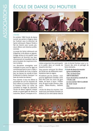 Bulletin municipal d’Orgerus 2020
ASSOCIATIONS
42
ÉCOLE DE DANSE DU MOUTIER
L'ÉCOLE
En octobre 1982 l'école de danse
ouvrait ses portes à Orgerus dans
les Yvelines sous la direction de
Sylvie Lelimouzin. Depuis l'école a
fait du chemin avec succès, plu-
sieurs élèves sont devenus profes-
sionnels.
Le projet de Sylvie Lelimouzin est
d'apporter à ses élèves un appren-
tissage sérieux et de qualité mais
également de favoriser leur épa-
nouissement en travaillant dans la
joie et le plaisir de s'exprimer à tra-
vers la danse.
Les disciplines enseignées sont
multiples et pour tous les âges en
commençant par le cours « baby »
pour les enfants de 4 ans, la danse
jazz, les danses du monde et bien
évidement la danse classique ! La
base de toutes les danses !
Pour donner à tous les élèves la
possibilité de voir les résultats de
leurs efforts et surtout d'éprouver
le bonheur d'être sur scène, de
connaître la magie du spectacle,
l'école de danse organise chaque
année un grand gala de danse où
costumes, décors, musiques et lu-
mières emportent les participants
et le public dans un monde de
beauté et de rêve !
Vous pouvez retrouver les élèves
de l'école lors de différentes mani-
festations dans la région.
N'oublions pas les adultes : vous
pourrez également travailler votre
bien être avec les cours de gym
ballet, de barre à terre / Pilates
ainsi de gym’sculpt (fitness, step,
cardio, abdos-fessiers, haltères
etc.).
L'école de danse du moutier c'est
avant tout une histoire d'amitié, un
endroit où l'on vient danser dans la
joie, la bonne humeur, pour y re-
trouver des amis et partager de
bons moments.
Ecole de danse du moutier
Sylvie LELIMOUZIN
1 bis,rue de la Gare
78910 ORGERUS
Cours du lundi au vendredi de
17h30 à 22h
Le mercredi de 10h15 à 20h30
06 10 81 10 24
Site :
ecolededansedumoutier.fr
 