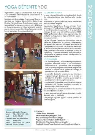 Bulletin municipal d’Orgerus 2020
ASSOCIATIONS
45
YOGA DÉTENTE YDO
HORAIRES
Orgerus : salle du Pré Romain
Lundi 18h - 19h / 19h - 20h
Jeudi 9h30 - 10h30
Gambais : salle des associations
Lundi 9h30 - 11h
Mardi 18h - 19h / 19h - 20h30
Mercredi 20h30 - 21h30
Yoga Détente Orgerus : un effectif en 2020 de plus
d’une centaine d’adhérents, réparti sur lesYvelines et
de l’Eure-et-Loir.
Les cours sont dispensés sur 2 communes, Orgerus et
Gambais, par Madame Sabine Helfer, diplômée de
l’Institut Français deYoga. Ce professeur, réputée pour
ses qualités d’enseignante, reste, en outre à l’écoute
de chacun et son sens de l’observation aide les prati-
quants à tendre vers un bien-être physique et mental
lors de la pratique des postures (asanas).
LES ORIGINES DU YOGA
Le yoga est une philosophie pratiquée en Inde depuis
des millénaires. Le mot yoga signifie « relier » « réu-
nir ».
Il rassemble un grand nombre d’écoles et n'appartient
à aucun courant religieux.
L'association Yoga Détente Orgerus privilégie l'Ecole
Viniyoga deT.W.K. Desikashar de Madras qui pratique
la coordination des mouvements et de la respiration,
héritage de son père Sri Krishnamacharia (1888-
1988), qui formula : « Ce n'est pas la personne qui doit
s'adapter au Yoga, mais le Yoga qui doit être ajusté à
chaque personne ».
L'école Viniyoga s'appuie sur la tradition, tout en
s'adaptant à l'évolution de l'homme contemporain.
Elle apporte des réponses efficaces à la recherche de
l'équilibre corps-esprit, aide à se détendre, à assouplir
et renforcer la musculature, améliore la concentration.
Progressivement, elle amène la personne à mieux se
connaître, à s'épanouir dans sa vie professionnelle et
relationnelle. Le Yoga se pratique à tout âge, selon les
possibilités de chacun.
LES TECHNIQUES
- Les postures (asanas), trois sortes de pratiques sont
proposées, apaisante, tonique et une troisième qui
unit la tonicité et l’apaisement. Dans le travail pos-
tural, le pratiquant prend conscience progressive-
ment de sa respiration et apprend à l'allonger, le
souffle adoucit et maîtrise l'effort.
- Le contrôle du souffle (pranayama ou techniques
respiratoires) agit directement sur le mental et
l’émotionnel, détend les tensions, apaise l'esprit et
aide la personne à mieux gérer son stress.
- La relaxation (yoga nidra), méthode efficace de re-
lâchement des tensions physiques, mentales et
émotionnelles par le lâcher-prise.
Des techniques de concentration et de visualisation
conduisent à la méditation.
Le yoga avec une bonne hygiène alimentaire conduit
à une vie saine et équilibrée.
Une pratique régulière apporte tous les bienfaits de
cette discipline.
CONTACTS
Laurent Millet,président
Email :associationydo@gmail.com
Pour tous renseignements sur leYoga
Professeur Sabine Helfer :06 11 48 38 90
Site internet :http://yogadetenteorgerus.fr/
Facebook :https://www.facebook.com/YogaDetenteOrgerus
 