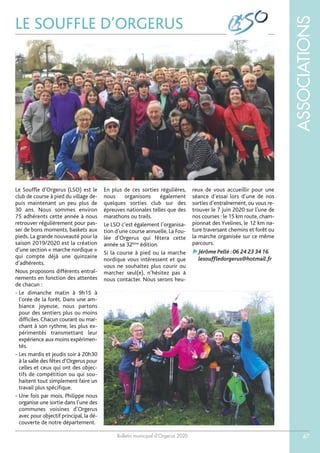 Bulletin municipal d’Orgerus 2020
ASSOCIATIONS
47
LE SOUFFLE D’ORGERUS
Le Souffle d’Orgerus (LSO) est le
club de course à pied du village de-
puis maintenant un peu plus de
30 ans. Nous sommes environ
75 adhérents cette année à nous
retrouver régulièrement pour pas-
ser de bons moments, baskets aux
pieds. La grande nouveauté pour la
saison 2019/2020 est la création
d’une section « marche nordique »
qui compte déjà une quinzaine
d’adhérents.
Nous proposons différents entraî-
nements en fonction des attentes
de chacun :
- Le dimanche matin à 9h15 à
l’orée de la forêt. Dans une am-
biance joyeuse, nous partons
pour des sentiers plus ou moins
difficiles. Chacun courant ou mar-
chant à son rythme, les plus ex-
périmentés transmettant leur
expérience aux moins expérimen-
tés.
- Les mardis et jeudis soir à 20h30
à la salle des fêtes d’Orgerus pour
celles et ceux qui ont des objec-
tifs de compétition ou qui sou-
haitent tout simplement faire un
travail plus spécifique.
- Une fois par mois, Philippe nous
organise une sortie dans l’une des
communes voisines d’Orgerus
avec pour objectif principal, la dé-
couverte de notre département.
En plus de ces sorties régulières,
nous organisons également
quelques sorties club sur des
épreuves nationales telles que des
marathons ou trails.
Le LSO c’est également l’organisa-
tion d’une course annuelle, La Fou-
lée d’Orgerus qui fêtera cette
année sa 32ème
édition.
Si la course à pied ou la marche
nordique vous intéressent et que
vous ne souhaitez plus courir ou
marcher seul(e), n’hésitez pas à
nous contacter. Nous serons heu-
reux de vous accueillir pour une
séance d’essai lors d’une de nos
sorties d’entraînement, ou vous re-
trouver le 7 juin 2020 sur l’une de
nos courses : le 15 km route, cham-
pionnat des Yvelines, le 12 km na-
ture traversant chemins et forêt ou
la marche organisée sur ce même
parcours.
Jérôme Pellé :06 24 23 34 16
lesouffledorgerus@hotmail.fr
 