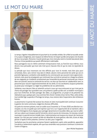 Bulletin municipal d’Orgerus 2020
LEMOTDUMAIRE
5
LE MOT DU MAIRE
Le temps s'égrène inlassablement et pourtant la vie semble arrêtée. On a fêté la nouvelle année
il n'y a pas si longtemps, avec toujours la même ferveur et l'espoir qu'elle soit propice à la réussite
de tous nos projets. Personne n'aurait pensé que, trois mois plus tard, le monde basculerait dans
l'horreur d'une pandémie qui paraît difficilement maîtrisable.
Nous partageons tous le même sentiment d'impuissance mais, au fond de nous-mêmes, nous
devons nous persuader que tout cela n'est qu'un mauvais rêve et que la vraie vie reprendra le
dessus.
La période que nous traversons est très difficile pour tout le monde, mais bien plus pour
certain(e)s. Alors, sans rentrer trop dans le détail, saluons notre personnel de santé qui est en
première ligne pour combattre cette épidémie, les commerçants qui assurent notre approvision-
nement, mais aussi les enseignants qui continuent leur activité en prenant en charge les enfants
de nos soignants, je n'oublierai certainement pas l'ensemble du personnel communal, qui, chacun
dans son activité, assure la continuité du service, vos élus qui œuvrent en collaboration avec ce
personnel pour assurer l'approvisionnement de nos aînés, et nos secrétaires, toujours présentes
au poste pour renseigner ou régler les problèmes de nos administrés.
Solidaires, nous devons l'être et attentifs surtout à ceux qui nous entourent et qui n'ont pas la
chance de partager leur quotidien avec une présence, quelle qu'elle soit. Le bulletin municipal a
pour but d'informer, de faire partager des idées, un programme, un projet et de présenter les
réalisations que, quelque part, nous sommes fiers d'avoir menées à leur terme. Mais, cette année,
tout semble figé, suspendu à l'horloge du temps, nous restons dans l'expectative des échéances
futures.
Le pessimisme n'a jamais fait avancer les choses et votre municipalité doit continuer à assumer
la gestion de notre commune, malgré les diverses difficultés.
On parle du moment présent, mais on oublie aussi l'essentiel. Le 15 mars 2020 une élection mu-
nicipale a eu lieu et quelle que soit l'opinion que l'on a sur l'opportunité de la maintenir, elle a
permis l'émergence d'une équipe, pour partager dynamisme et nouvelles idées, qui, tout en adhé-
rant aux valeurs qu'a toujours porté l'ancienne, seront sources de renouveau. Ce nouveau conseil
municipal n'a pas été encore installé, donc, l'administration est toujours du ressort de l'ancienne
équipe. Ce n'est pas pour autant qu'elle est détachée de toute gestion, elle doit, d'ores et déjà,
penser à l'après et être présente, comme il se doit, pour l'organiser.
Souhaitons que les prochaines semaines fassent rapidement, après cette pandémie, apparaître
l'accalmie si ardemment espérée, afin que tous ensemble nous puissions continuer à construire
l'avenir d'Orgerus.
Jean-MichelVerplaetse
 