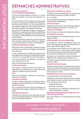 Bulletin municipal d’Orgerus 2020
INFORMATIONSUTILES
52
LES CARTES D’IDENTITÉ
ET LES PASSEPORTS BIOMÉTRIQUES
Les cartes d’identité délivrées à partir du 1er
janvier
2004 sont valables 15 ans pour les personnes ma-
jeures.
Une pré-demande à faire en ligne pour les demandes
de cartes et de passeports est désormais indispensa-
ble (www.service-public.fr ou www.yvelines.gouv.fr)
puis, prendre rendez-vous dans l’une des 40 mairies
des Yvelines équipées d’un appareil biométrique.
Après avoir fait la demande en ligne sur ants-gouv.fr,
il suffira de se rendre dans une mairie habilitée avec
le formulaire de pré-demande qui sera fourni lors de
l'inscription, 1 photo d'identité et les justificatifs qui
seront indiqués.
Pensez à prendre RDV auprès de la commune de votre
choix, les plus proches étant Houdan ou Septeuil.
La mairie la plus proche : Houdan : 01 30 46 81 30
CERTIFICAT D’IMMATRICULATION
Désormais toutes les démarches se réalisent en ligne
en utilisant le site internet de l’Agence nationale des
titres sécurisés.
Ce site institutionnel est entièrement gratuit (hors
coût légal), facile d’utilisation et disponible 24 heures
sur 24 et ce sur l’ensemble des outils informatiques.
Vous pouvez effectuer les opérations suivantes en
vous connectant sur le site :
https://immatriculation.ants.gouv.fr
ACTES DE NAISSANCE
Les extraits ou copies des actes de naissance, ma-
riage, décès sont délivrés dans la mairie du lieu de
naissance, mariage ou décès concernée.
PACS
Pacte civil de Solidarité : s’adresser à la mairie de la
commune du domicile.
DOSSIERS DE MARIAGE
Ils sont à remettre au plus tard 12 semaines avant le
mariage à la mairie du domicile d’un des deux époux.
LIVRET DE FAMILLE
Pour un duplicata de livret de famille : demander à la
mairie du lieu de mariage, un imprimé est à retirer en
mairie.
DÉCLARATION DE DÉCÈS
A déclarer à la mairie du lieu du décès dans les 24 h
qui suivent le décès.Apporter le certificat du médecin
et le livret de famille du défunt.
MEDAILLES D'HONNEUR DU TRAVAIL
Le dépôt de dossiers dématérialisés est désormais le
seul canal de transmission accepté à compter
du 1er
mai 2020.
Tous les dossiers doivent donc être déposés sur le site :
www.demarches-simplifiees.fr
SERVICE RELIGIEUX
Groupement paroissial de Houdan (Houdan, Orgerus,
Septeuil) Presbytère de Houdan - 01 30 59 61 39.
CERTIFICAT D’HÉRÉDITÉ
Seuls les notaires sont désormais habilités à les délivrer.
ATTESTATION D’ACCUEIL
Pour l’hébergement d’un étranger à domicile : se ren-
seigner en mairie.
LE RECENSEMENT CITOYEN OBLIGATOIRE
Le recensement militaire est obligatoire pour tout
jeune : fille ou garçon, possédant la nationalité fran-
çaise et ayant atteint l'âge de 16 ans.
Ce recensement doit intervenir entre la date de ses
16 ans et la fin du 3ème
mois suivant. Il se fait auprès
de la mairie du domicile en présentant pièce d'identité
du jeune (CNI ou passeport), le livret de famille.
Les jeunes non recensés dans cette période peuvent
régulariser leur situation jusqu'à l'âge de 25 ans.
L'inscription peut être effectuée uniquement par l'in-
téressé lui-même.
L'INSCRIPTION PERISCOLAIRE
Les parents concernés par l'inscription de leurs enfants
recevront un dossier d'inscription par mail pendant les
congés d'été.Assurez-vous d'avoir bien reçu le dossier
sinon contacter la mairie.
INSCRIPTION SUR LES LISTES ELECTORALES
Il est possible de s'inscrire toute l'année.
Toutefois, lors d'une année d'élection, il faut accomplir
cette démarche avant une date limite. Vous devez
fournir les documents suivants :
- Justificatif d'identité
- Justificatif de domicile
- Formulaire cerfa n°12669*02 de demande d'ins-
cription (disponible en mairie).
DEMANDE DE RÉPARATION DE POUBELLES OU DE
CARTES DE DÉCHETTERIE
Vous devez effectuer vos demande auprès du SIEED
via le site.
DÉMARCHES ADMINISTRATIVES
Une question ? Un doute ? Un imprimé ?
www.service-public.fr
 