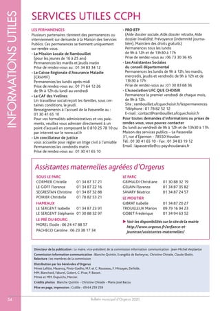 Bulletin municipal d’Orgerus 2020
INFORMATIONSUTILES
54
SOUS LE PARC
CORMIER Cristelle 01 34 87 37 21
LE GOFF Florence 01 34 87 22 16
SEGRESTAN Christine 01 34 87 32 88
POIRIER Christelle 01 78 82 53 21
HAMEAUX
LE SERGENT Isabelle 01 34 87 23 91
LE SERGENT Stéphanie 01 30 88 32 97
LE PRÉ DU BOURG
MOREL Elodie : 06 24 47 88 57
PACHECO Caroline : 06 23 38 17 34
LE PARC
GRIMALDI Christiane 01 30 88 32 19
GELAIN Florence 01 34 87 35 82
SAVARY Béatrice 01 34 87 24 57
LE MOUTIER
GIBRAT Isabelle 01 34 87 20 27
TROUILLEUX Marion 09 79 16 94 23
GOBET Frédérique 01 34 94 63 52
 Voir les disponibilités sur le site de la mairie
http://www.orgerus.fr/enfance-et-
jeunesse/assistantes-maternelles/
Assistantes maternelles agréées d’Orgerus
SERVICES UTILES CCPH
LES PERMANENCES
Plusieurs partenaires tiennent des permanences ou
interviennent sur demande à la Maison des Services
Publics. Ces permanences se tiennent uniquement
sur rendez-vous.
- La Mission Locale de Rambouillet
(pour les jeunes de 16 à 25 ans)
Permanences les mardis et jeudis matin
Prise de rendez-vous au : 01 34 83 34 12
- La Caisse Régionale d’Assurance Maladie
(CRAMIF)
Permanences les lundis après midi
Prise de rendez-vous au : 01 71 64 12 26
de 9h à 12h du lundi au vendredi
- La CAF des Yvelines
Un travailleur social reçoit les familles, sous cer-
taines conditions, le jeudi.
Renseignements à l’accueil de la Passerelle au :
01 30 41 65 10
Pour vos formalités administratives et vos paie-
ments, veuillez vous adresser directement à un
point d'accueil en composant le 0 810 25 78 10 ou
par internet sur le www.caf.fr
- Un conciliateur de justice
vous accueille pour régler un litige civil à l’amiable
Permanences les vendredis matin
Prise de rendez-vous au : 01 30 41 65 10
- PRO BTP
(Aide dossier sociale,Aide dossier retraite,Aide
dossier invalidité, Prévoyance (indemnité journa-
lière), Maintien des droits gratuits)
Permanences tous les lundis
de 9h à 12h et de 13h30 à 17h
Prise de rendez-vous au : 06 73 30 36 45
- Les Assistantes Sociales
du conseil départemental
Permanences les lundis de 9h à 12h, les mardis,
mercredis, jeudis et vendredis de 9h à 12h et de
13h30 à 17h
Prise de rendez-vous au : 01 30 83 68 36
- L’Association UFC QUE CHOISIR
Permanence le premier vendredi de chaque mois,
de 9h à 12h.
Site : rambouillet.ufcquechoisir.fr/lespermanences
Téléphone : 01 78 82 52 12
E-mail : contact@rambouillet.ufcquechoisir.fr
Pour toutes demandes d’informations ou prises de
rendez-vous, vous pouvez contacter
Du lundi au vendredi de 9h à 12h et de 13h30 à 17h.
Maison des services publics – La Passerelle
31, rue d’Épernon - 78550 Houdan
Tél : 01 30 41 65 10 - Fax : 01 34 83 19 12
Email : lapasserelle@cc-payshoudanais.fr
Directeur de la publication : Le maire, vice-président de la commission information communication : Jean-Michel Verplaetse
Commission information communication : Blanche Quintin, Evangélia de Barbeyrac, Christine Chirade, Claude Ebelin,
Relecture : les membres de la commission
Distribution par les bénévoles d’Orgerus
Mmes Lafitte, Mazencq, Pinto-Coelho, M.F. et C. Rousseau, F. Mirzayan, Defiolle.
MM. Blanchard, Faburel, Gobert, C. Pivar, P. Basset.
Mmes et MM. Dupuichs, Mercier.
Crédits photos : Blanche Quintin - Christine Chirade - Maria José Bacou
Mise en page, impression : Ccdille - 09 64 259 259
 