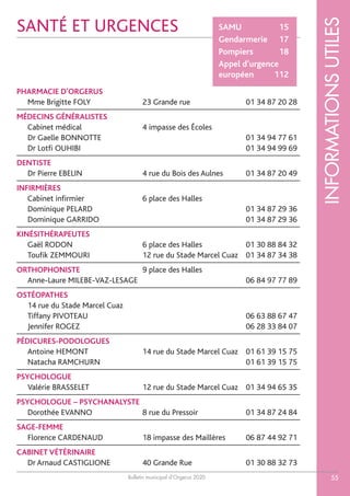 Bulletin municipal d’Orgerus 2020
INFORMATIONSUTILES
55
PHARMACIE D’ORGERUS
Mme Brigitte FOLY 23 Grande rue 01 34 87 20 28
MÉDECINS GÉNÉRALISTES
Cabinet médical 4 impasse des Écoles
Dr Gaelle BONNOTTE 01 34 94 77 61
Dr Lotfi OUHIBI 01 34 94 99 69
DENTISTE
Dr Pierre EBELIN 4 rue du Bois des Aulnes 01 34 87 20 49
INFIRMIÈRES
Cabinet infirmier 6 place des Halles
Dominique PELARD 01 34 87 29 36
Dominique GARRIDO 01 34 87 29 36
KINÉSITHÉRAPEUTES
Gaël RODON 6 place des Halles 01 30 88 84 32
Toufik ZEMMOURI 12 rue du Stade Marcel Cuaz 01 34 87 34 38
ORTHOPHONISTE 9 place des Halles
Anne-Laure MILEBE-VAZ-LESAGE 06 84 97 77 89
OSTÉOPATHES
14 rue du Stade Marcel Cuaz
Tiffany PIVOTEAU 06 63 88 67 47
Jennifer ROGEZ 06 28 33 84 07
PÉDICURES-PODOLOGUES
Antoine HEMONT 14 rue du Stade Marcel Cuaz 01 61 39 15 75
Natacha RAMCHURN 01 61 39 15 75
PSYCHOLOGUE
Valérie BRASSELET 12 rue du Stade Marcel Cuaz 01 34 94 65 35
PSYCHOLOGUE – PSYCHANALYSTE
Dorothée EVANNO 8 rue du Pressoir 01 34 87 24 84
SAGE-FEMME
Florence CARDENAUD 18 impasse des Maillères 06 87 44 92 71
CABINET VÉTÉRINAIRE
Dr Arnaud CASTIGLIONE 40 Grande Rue 01 30 88 32 73
SANTÉ ET URGENCES SAMU 15
Gendarmerie 17
Pompiers 18
Appel d’urgence
européen 112
 