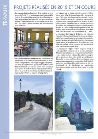Bulletin municipal d’Orgerus 2020
TRAVAUX
6
- Les travaux d'agrandissement de la cantine se sont
terminés fin 2019 et les locaux ont été ouverts à la
rentrée de janvier à la grande joie des enfants et no-
tamment ceux de la maternelle qui occuperont cet
espace. L'organisation mise en place a permis de lais-
ser à nos « petits bouts chou » un peu plus de temps
pour déjeuner.
- Les travaux de la rue de Béconcelle commencés en
septembre 2019 sont quasiment terminés. Ils le se-
raient si la pandémie n'avait pas stoppé avec bruta-
lité les quelques finitions qui devaient parfaire cette
belle réalisation. Ces travaux furent pour beaucoup
synonymes de perturbations, mais ils étaient néces-
saires et au final, ils embellissent cette entrée de vil-
lage tout en offrant la sécurité à nos piétons.
- Les travaux sur le stade qui ont commencé début
février sont à l'arrêt depuis la dernière semaine de
mars 2020 pour les raisons que l'on connaît. L'entre-
prise a étudié la reprise des travaux en mettant tout
en œuvre pour assurer la sécurité et la santé de leurs
collaborateurs. Rappelons que ce chantier permettra
de réaliser une sente piétonne pour relier le secteur
du parc au centre village, l'aménagement d'une aire
de jeux pour les enfants et l’installation d'un skate
park.Ainsi les travaux ont pu reprendre le 21 avril.
- La réfection de 2 courts de tennis est retardée.
L'appel d'offres qui a été lancé fin février a été pro-
rogé d'un mois et nous sommes dans l'expectative
quant à la désignation de l'adjudicataire. Ces travaux
concernaient le remplacement du revêtement pour
faire une surface « tout temps » qui permettra de
jouer même en temps de pluie.
- Les travaux de l'église restent au point mort. Ils
sont cependant bien avancés. Ils concernent la soli-
dification de la toiture, la rénovation de la chapelle
et la « modernisation » du sas d'entrée. Pour ce pro-
jet, un appel aux dons a été lancé, qui est toujours
d'actualité et nous profitons de ce média pour vous
rappeler que vous pouvez verser votre obole, soit di-
rectement par chèque à la mairie, soit sur le site ins-
titutionnel de la fondation du patrimoine
(information reprise sur le site de la mairie et sur Fa-
ceBook.
PROJETS RÉALISÉS EN 2019 ET EN COURS
 