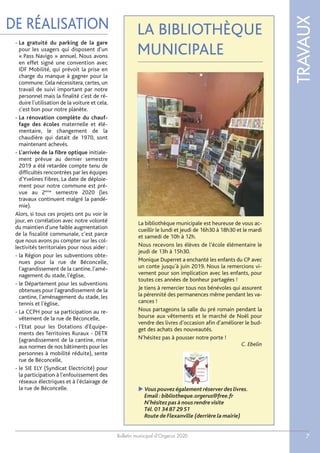 Bulletin municipal d’Orgerus 2020
TRAVAUX
7
DE RÉALISATION LA BIBLIOTHÈQUE
MUNICIPALE
La bibliothèque municipale est heureuse de vous ac-
cueillir le lundi et jeudi de 16h30 à 18h30 et le mardi
et samedi de 10h à 12h.
Nous recevons les élèves de l’école élémentaire le
jeudi de 13h à 15h30.
Monique Duperret a enchanté les enfants du CP avec
un conte jusqu’à juin 2019. Nous la remercions vi-
vement pour son implication avec les enfants, pour
toutes ces années de bonheur partagées !
Je tiens à remercier tous nos bénévoles qui assurent
la pérennité des permanences même pendant les va-
cances !
Nous partageons la salle du pré romain pendant la
bourse aux vêtements et le marché de Noël pour
vendre des livres d’occasion afin d’améliorer le bud-
get des achats des nouveautés.
N’hésitez pas à pousser notre porte !
C. Ebelin
 Vous pouvez également réserver des livres.
Email :bibliotheque.orgerus@free.fr
N’hésitez pas à nous rendre visite
Tél.01 34 87 29 51
Route de Flexanville (derrière la mairie)
- La gratuité du parking de la gare
pour les usagers qui disposent d'un
« Pass Navigo » annuel. Nous avons
en effet signé une convention avec
IDF Mobilité, qui prévoit la prise en
charge du manque à gagner pour la
commune. Cela nécessitera, certes, un
travail de suivi important par notre
personnel mais la finalité c'est de ré-
duire l'utilisation de la voiture et cela,
c'est bon pour notre planète.
- La rénovation complète du chauf-
fage des écoles maternelle et élé-
mentaire, le changement de la
chaudière qui datait de 1970, sont
maintenant achevés.
- L’arrivée de la fibre optique initiale-
ment prévue au dernier semestre
2019 a été retardée compte tenu de
difficultés rencontrées par les équipes
d’Yvelines Fibres. La date de déploie-
ment pour notre commune est pré-
vue au 2ème
semestre 2020 (les
travaux continuent malgré la pandé-
mie).
Alors, si tous ces projets ont pu voir le
jour, en corrélation avec notre volonté
du maintien d'une faible augmentation
de la fiscalité communale, c’est parce
que nous avons pu compter sur les col-
lectivités territoriales pour nous aider :
- la Région pour les subventions obte-
nues pour la rue de Béconcelle,
l'agrandissement de la cantine, l'amé-
nagement du stade, l'église,
- le Département pour les subventions
obtenues pour l'agrandissement de la
cantine, l'aménagement du stade, les
tennis et l'église,
- La CCPH pour sa participation au re-
vêtement de la rue de Béconcelle,
- l'Etat pour les Dotations d'Equipe-
ments des Territoires Ruraux - DETR
(agrandissement de la cantine, mise
aux normes de nos bâtiments pour les
personnes à mobilité réduite), sente
rue de Béconcelle,
- le SIE ELY (Syndicat Electricité) pour
la participation à l'enfouissement des
réseaux électriques et à l'éclairage de
la rue de Béconcelle.
 