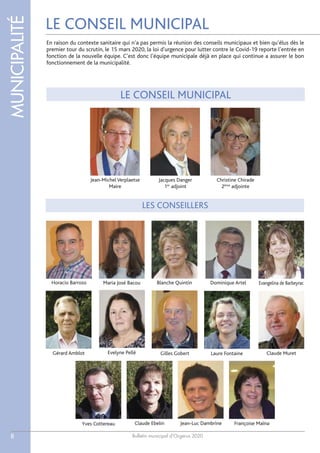 Bulletin municipal d’Orgerus 2020
MUNICIPALITÉ
8
LE CONSEIL MUNICIPAL
LE CONSEIL MUNICIPAL
LES CONSEILLERS
Jean-Michel Verplaetse
Maire
Jacques Danger
1er
adjoint
Blanche Quintin
Claude Muret
Maria José BacouHoracio Barroso
Gilles Gobert
Jean-Luc Dambrine
Evelyne Pellé
Yves Cottereau
Gérard Amblot
Dominique Artel
Françoise MaïnaClaude Ebelin
Laure Fontaine
Evangelina de Barbeyrac
Christine Chirade
2ème
adjointe
En raison du contexte sanitaire qui n’a pas permis la réunion des conseils municipaux et bien qu’élus dès le
premier tour du scrutin, le 15 mars 2020, la loi d'urgence pour lutter contre le Covid-19 reporte l’entrée en
fonction de la nouvelle équipe. C’est donc l’équipe municipale déjà en place qui continue a assurer le bon
fonctionnement de la municipalité.
 