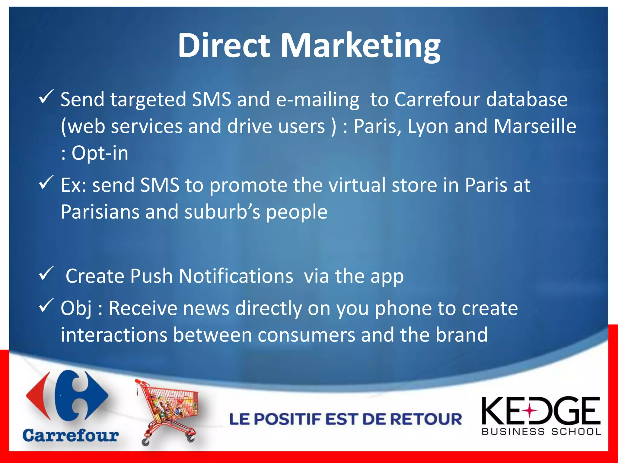 Direct Marketing
 Send targeted SMS and e-mailing to Carrefour database
  (web services and drive users ) : Paris, Lyon and Marseille
  : Opt-in
 Ex: send SMS to promote the virtual store in Paris at
  Parisians and suburb’s people

 Create Push Notifications via the app
 Obj : Receive news directly on you phone to create
  interactions between consumers and the brand
 