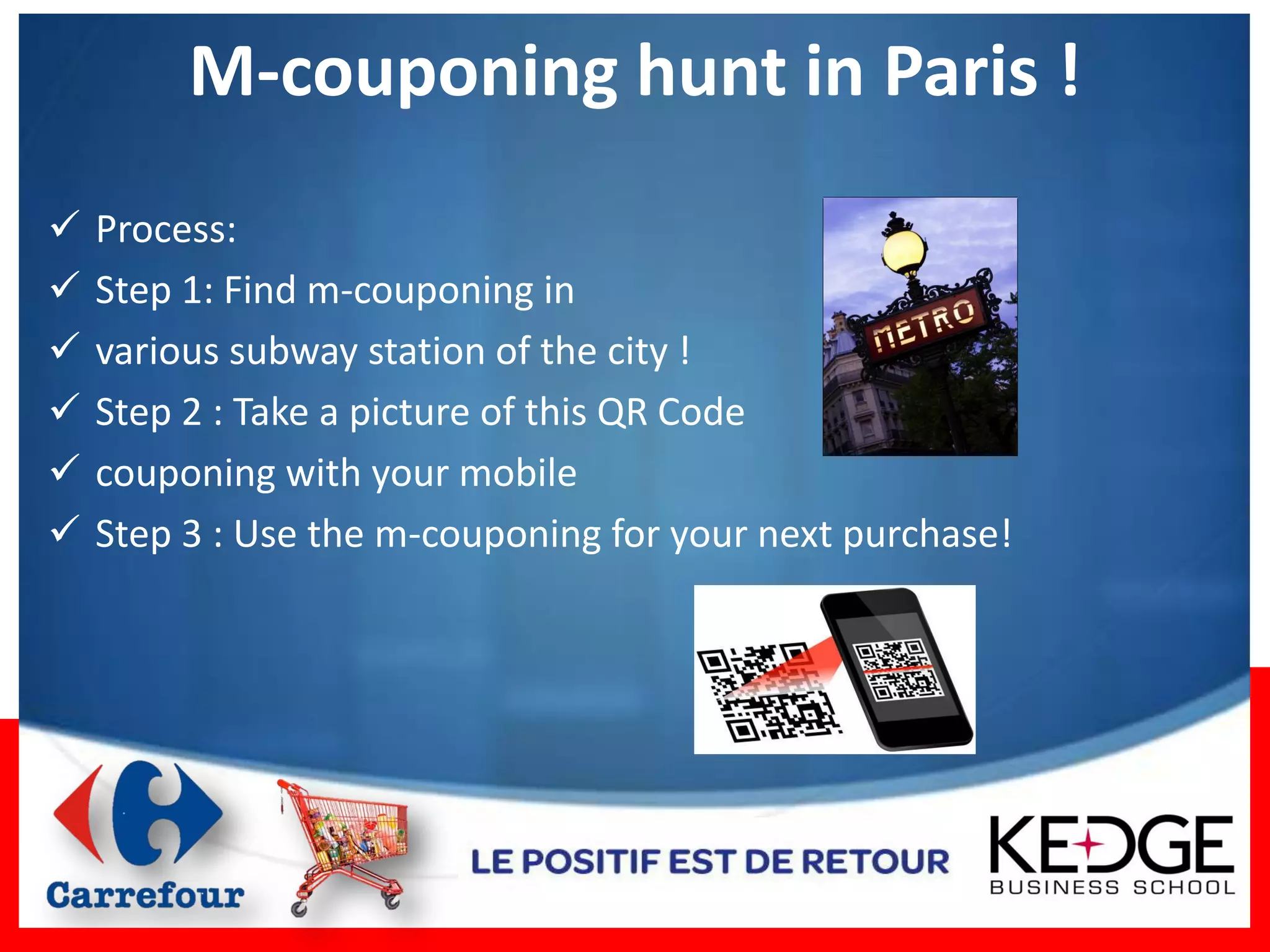 M-couponing hunt in Paris !
   Process:
   Step 1: Find m-couponing in
   various subway station of the city !
   Step 2 : Take a picture of this QR Code
   couponing with your mobile
   Step 3 : Use the m-couponing for your next purchase!
 