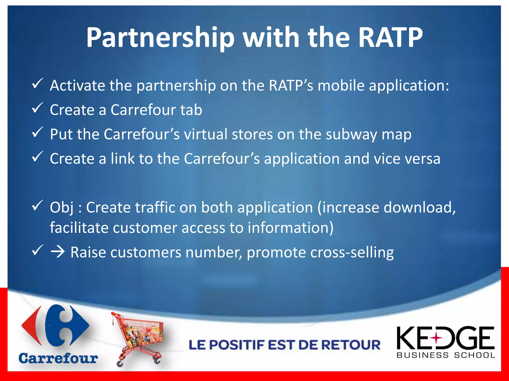 Partnership with the RATP
   Activate the partnership on the RATP’s mobile application:
   Create a Carrefour tab
   Put the Carrefour’s virtual stores on the subway map
   Create a link to the Carrefour’s application and vice versa

 Obj : Create traffic on both application (increase download,
  facilitate customer access to information)
  Raise customers number, promote cross-selling
 