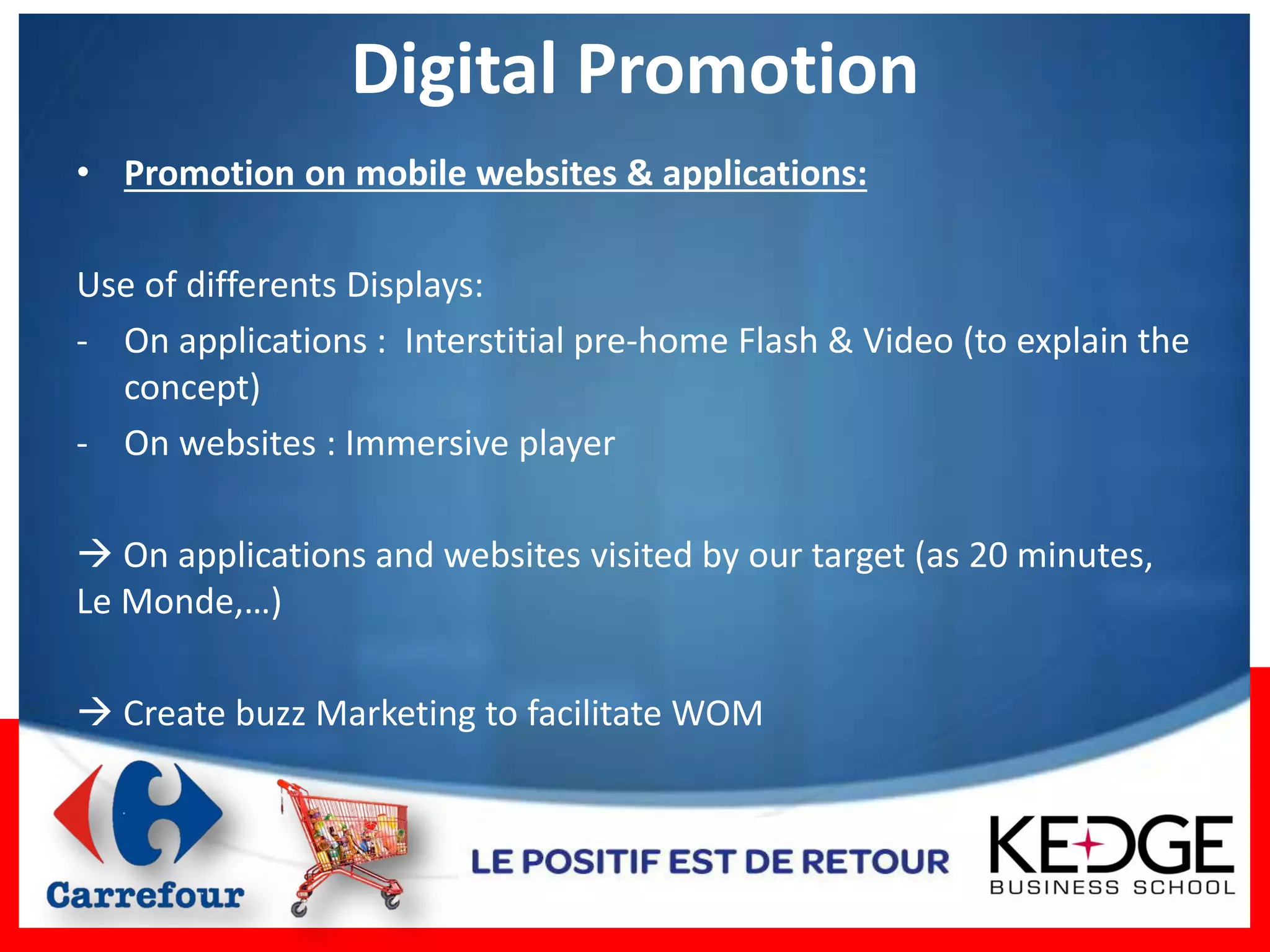 Digital Promotion
• Promotion on mobile websites & applications:

Use of differents Displays:
- On applications : Interstitial pre-home Flash & Video (to explain the
  concept)
- On websites : Immersive player

 On applications and websites visited by our target (as 20 minutes,
Le Monde,…)

 Create buzz Marketing to facilitate WOM
 