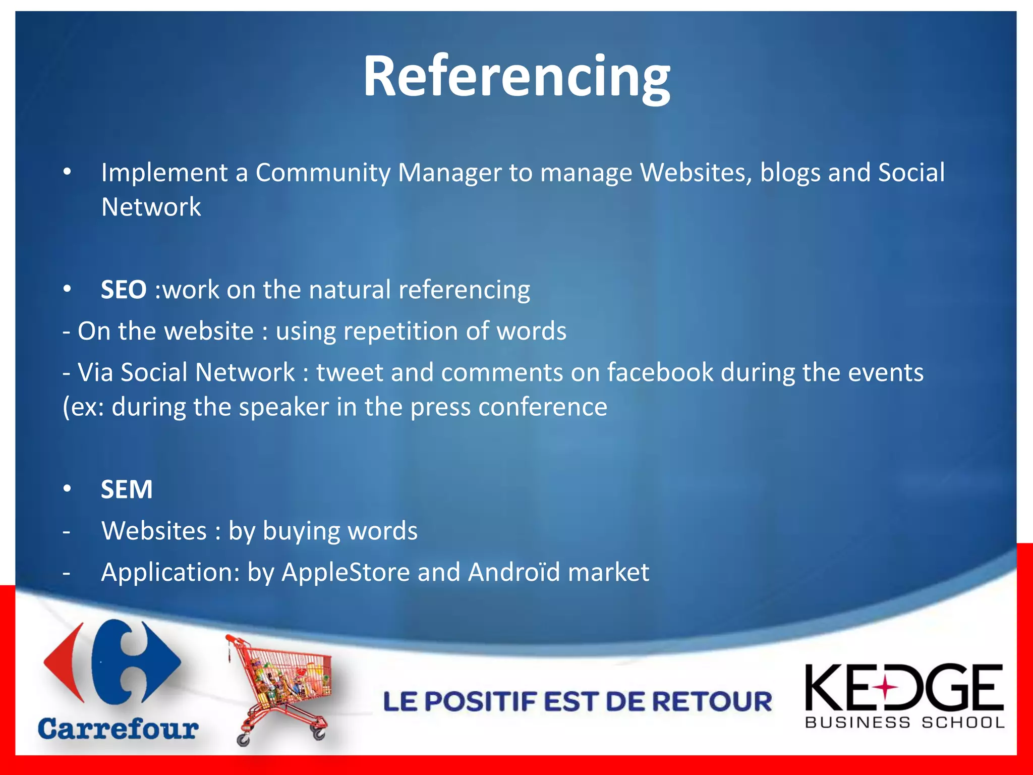 Referencing
• Implement a Community Manager to manage Websites, blogs and Social
  Network

• SEO :work on the natural referencing
- On the website : using repetition of words
- Via Social Network : tweet and comments on facebook during the events
(ex: during the speaker in the press conference

• SEM
- Websites : by buying words
- Application: by AppleStore and Androïd market
 