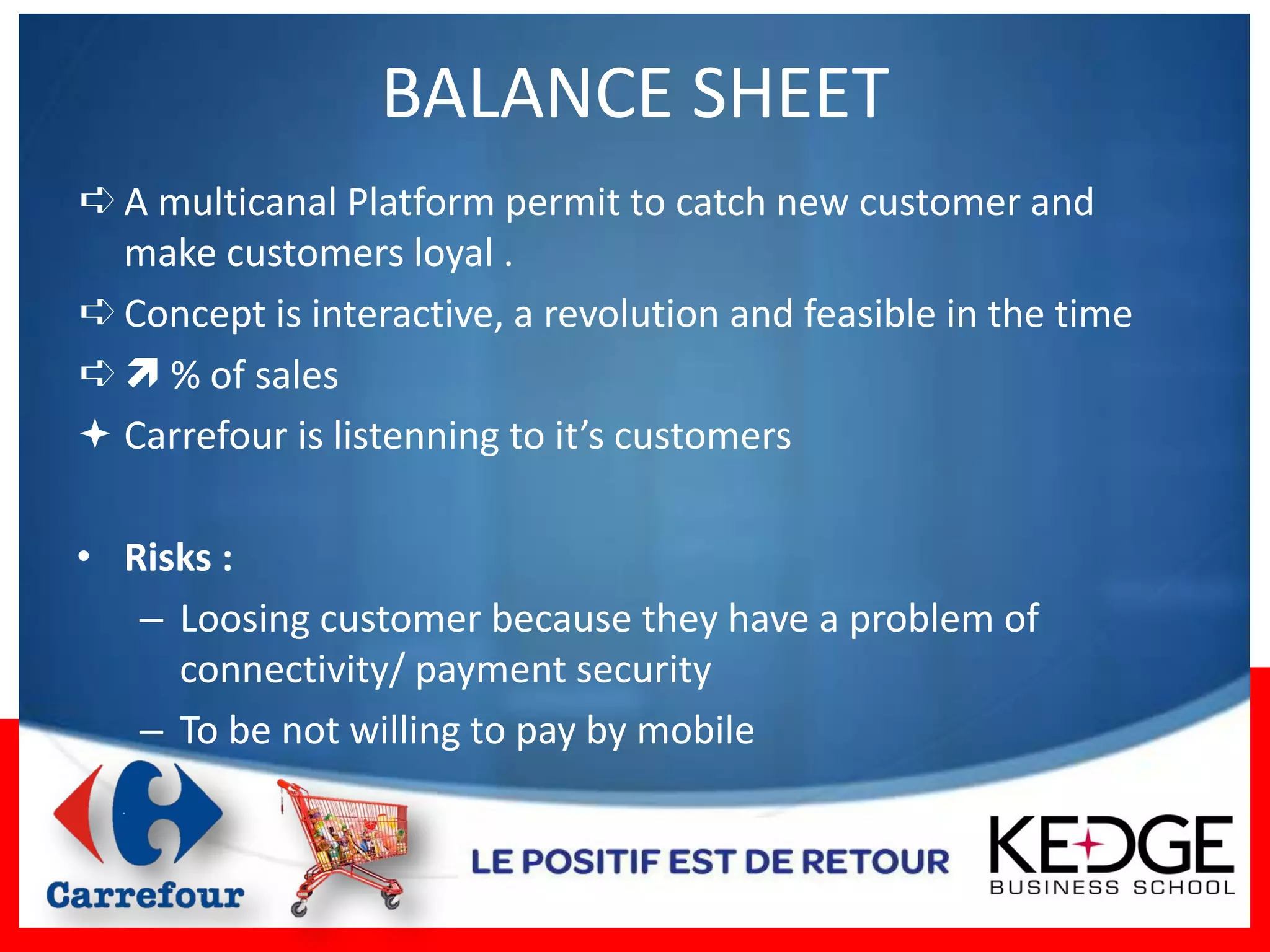 BALANCE SHEET
➪ A multicanal Platform permit to catch new customer and
  make customers loyal .
➪ Concept is interactive, a revolution and feasible in the time
➪  % of sales
 Carrefour is listenning to it’s customers

• Risks :
   – Loosing customer because they have a problem of
     connectivity/ payment security
   – To be not willing to pay by mobile
 
