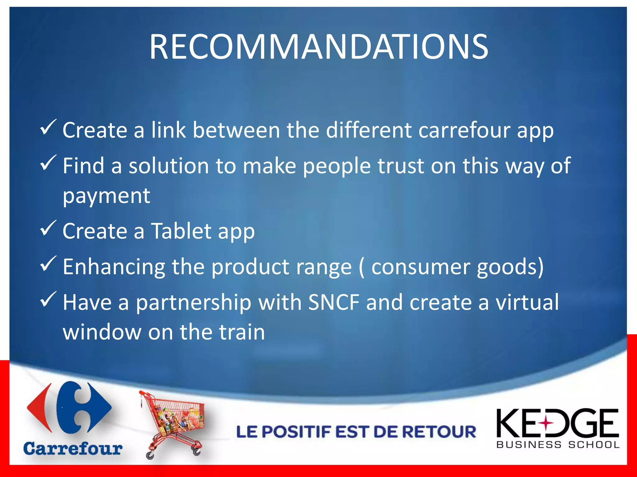 RECOMMANDATIONS

 Create a link between the different carrefour app
 Find a solution to make people trust on this way of
  payment
 Create a Tablet app
 Enhancing the product range ( consumer goods)
 Have a partnership with SNCF and create a virtual
  window on the train
 