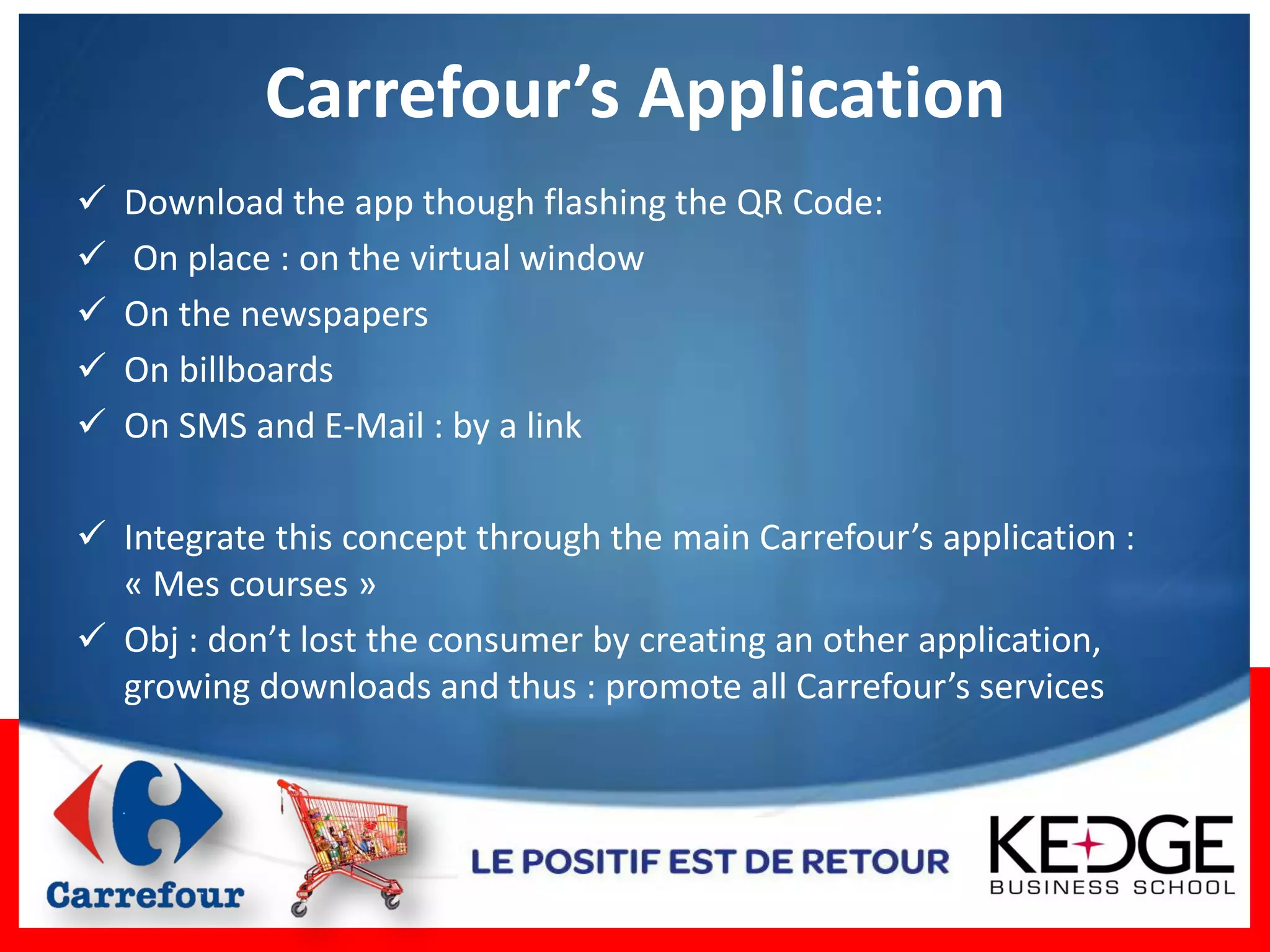 Carrefour’s Application
   Download the app though flashing the QR Code:
   On place : on the virtual window
   On the newspapers
   On billboards
   On SMS and E-Mail : by a link

 Integrate this concept through the main Carrefour’s application :
  « Mes courses »
 Obj : don’t lost the consumer by creating an other application,
  growing downloads and thus : promote all Carrefour’s services
 