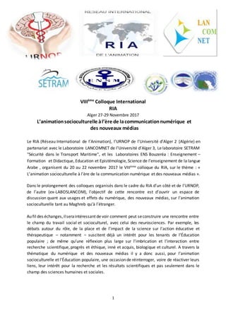 1
VIIIème
Colloque International
RIA
Alger 27-29 Novembre 2017
L’animationsocioculturelle àl’ère de lacommunicationnumérique et
des nouveaux médias
Le RIA (Réseau International de l’Animation), l’URNOP de l’Université d’Alger 2 (Algérie) en
partenariat avec le Laboratoire LANCOMNET de l’Université d’Alger 3, Le laboratoire SETRAM
"Sécurité dans le Transport Maritime", et les Laboratoires ENS Bouzeréa : Enseignement –
Formation et Didactique, Education et Epistémologie, Science de l’enseignement de la langue
Arabe , organisent du 20 au 22 novembre 2017 le VIIIème colloque du RIA, sur le thème : «
L’animation socioculturelle à l’ère de la communication numérique et des nouveaux médias ».
Dans le prolongement des colloques organisés dans le cadre du RIA d’un côté et de l’URNOP,
de l’autre (ex-LABOSLANCOM), l’objectif de cette rencontre est d’ouvrir un espace de
discussion quant aux usages et effets du numérique, des nouveaux médias, sur l’animation
socioculturelle tant au Maghreb qu’à l’étranger.
Au fil des échanges,ilseraintéressant de voir comment peut seconstruire une rencontre entre
le champ du travail social et socioculturel, avec celui des neurosciences. Par exemple, les
débats autour du rôle, de la place et de l’impact de la science sur l’action éducative et
thérapeutique – notamment – suscitent déjà un intérêt pour les tenants de l’Éducation
populaire ; de même qu’une réflexion plus large sur l’imbrication et l’interaction entre
recherche scientifique, progrès et éthique, inné et acquis, biologique et culturel. A travers la
thématique du numérique et des nouveaux médias il y a donc aussi, pour l’animation
socioculturelle et l’Éducation populaire, une occasion de réinterroger, voire de réactiver leurs
liens, leur intérêt pour la recherche et les résultats scientifiques et pas seulement dans le
champ des sciences humaines et sociales.
 