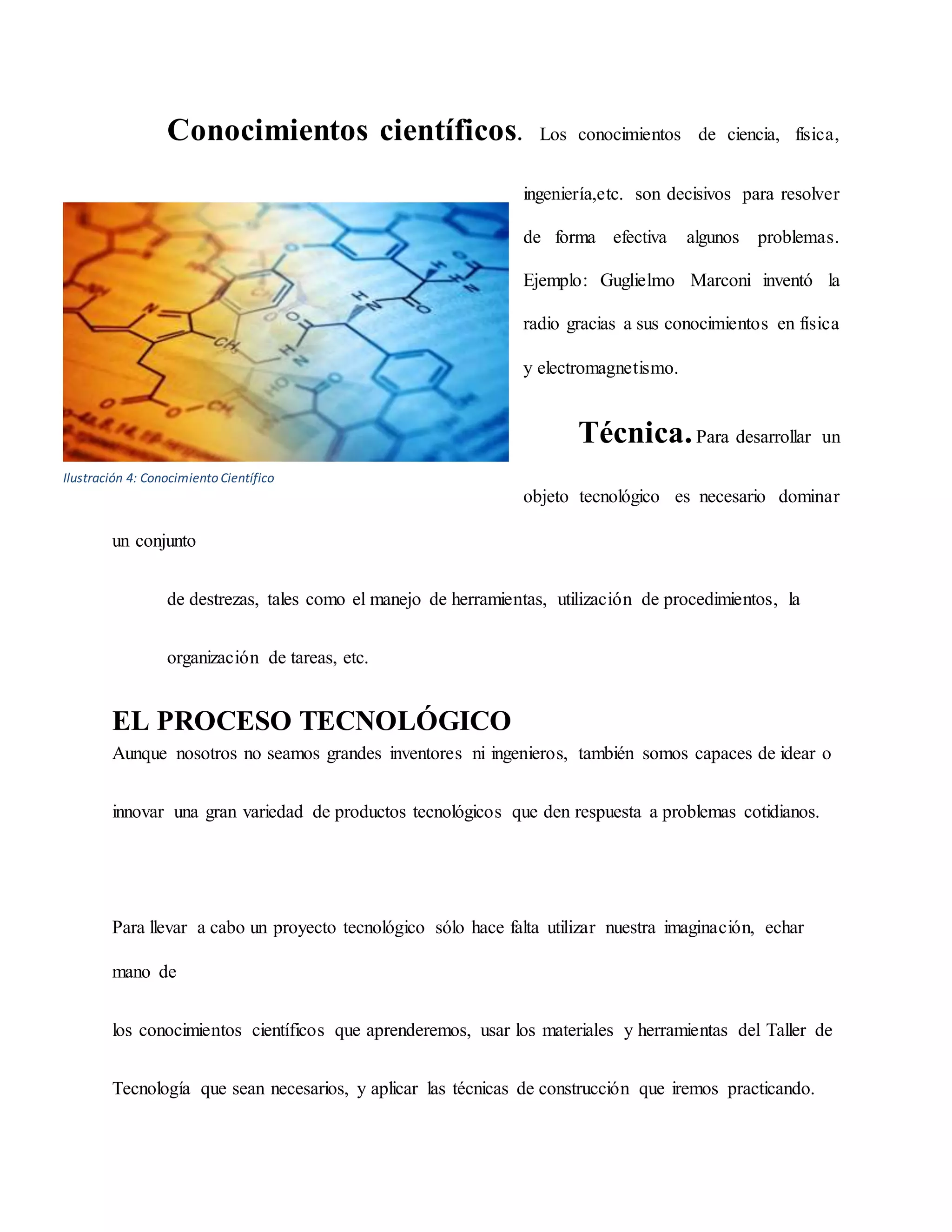 Conocimientos científicos. Los conocimientos de ciencia, física,
ingeniería,etc. son decisivos para resolver
de forma efectiva algunos problemas.
Ejemplo: Guglielmo Marconi inventó la
radio gracias a sus conocimientos en física
y electromagnetismo.
Técnica.Para desarrollar un
objeto tecnológico es necesario dominar
un conjunto
de destrezas, tales como el manejo de herramientas, utilización de procedimientos, la
organización de tareas, etc.
EL PROCESO TECNOLÓGICO
Aunque nosotros no seamos grandes inventores ni ingenieros, también somos capaces de idear o
innovar una gran variedad de productos tecnológicos que den respuesta a problemas cotidianos.
Para llevar a cabo un proyecto tecnológico sólo hace falta utilizar nuestra imaginación, echar
mano de
los conocimientos científicos que aprenderemos, usar los materiales y herramientas del Taller de
Tecnología que sean necesarios, y aplicar las técnicas de construcción que iremos practicando.
Ilustración 4: Conocimiento Científico
 
