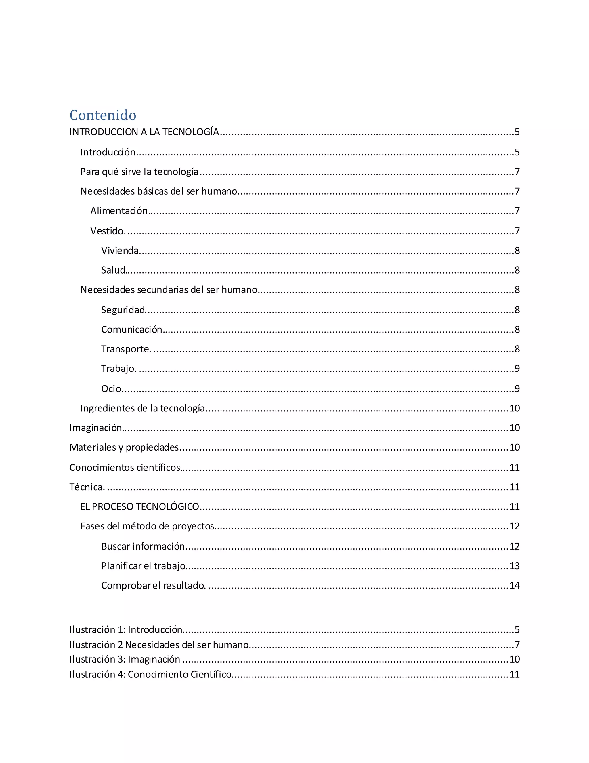 Contenido
INTRODUCCION A LA TECNOLOGÍA......................................................................................................5
Introducción...................................................................................................................................5
Para qué sirve la tecnología.............................................................................................................7
Necesidades básicas del ser humano................................................................................................7
Alimentación...............................................................................................................................7
Vestido.......................................................................................................................................7
Vivienda..................................................................................................................................8
Salud.......................................................................................................................................8
Necesidades secundarias del ser humano.........................................................................................8
Seguridad................................................................................................................................8
Comunicación..........................................................................................................................8
Transporte. .............................................................................................................................8
Trabajo. ..................................................................................................................................9
Ocio........................................................................................................................................9
Ingredientes de la tecnología.........................................................................................................10
Imaginación......................................................................................................................................10
Materiales y propiedades..................................................................................................................10
Conocimientos científicos..................................................................................................................11
Técnica. ...........................................................................................................................................11
EL PROCESO TECNOLÓGICO...........................................................................................................11
Fases del método de proyectos......................................................................................................12
Buscar información................................................................................................................12
Planificar el trabajo................................................................................................................13
Comprobarel resultado. ........................................................................................................14
Ilustración 1: Introducción...................................................................................................................5
Ilustración 2 Necesidades del ser humano............................................................................................7
Ilustración 3: Imaginación .................................................................................................................10
Ilustración 4: Conocimiento Científico................................................................................................11
 