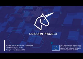 UNICORN project has received funding
from the European Union’s Horizon 2020
research and innovation programme
under grant agreement No 731846.
UNICORN PROJECT
A DevOps-as-a-Service Framework
Validation by 12 SMEs
1st April - 31st October 2019
 
