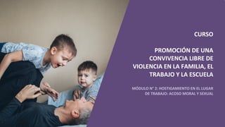 CURSO
PROMOCIÓN DE UNA
CONVIVENCIA LIBRE DE
VIOLENCIA EN LA FAMILIA, EL
TRABAJO Y LA ESCUELA
MÓDULO N° 2: HOSTIGAMIENTO EN EL LUGAR
DE TRABAJO: ACOSO MORAL Y SEXUAL
 