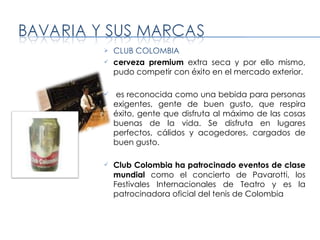 CLUB COLOMBIA cerveza premium  extra seca y por ello mismo, pudo competir con éxito en el mercado exterior.  es reconocida como una bebida para personas exigentes, gente de buen gusto, que respira éxito, gente que disfruta al máximo de las cosas buenas de la vida. Se disfruta en lugares perfectos, cálidos y acogedores, cargados de buen gusto. Club Colombia ha patrocinado eventos de clase mundial  como el concierto de Pavarotti, los Festivales Internacionales de Teatro y es la patrocinadora oficial del tenis de Colombia 