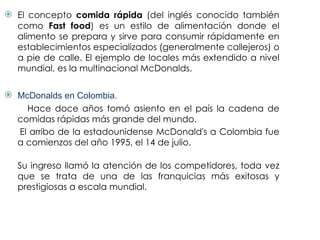 El concepto  comida rápida  (del inglés conocido también como  Fast food ) es un estilo de alimentación donde el alimento se prepara y sirve para consumir rápidamente en establecimientos especializados (generalmente callejeros) o a pie de calle. El ejemplo de locales más extendido a nivel mundial, es la multinacional McDonalds. McDonalds en Colombia. Hace doce años tomó asiento en el país la cadena de comidas rápidas más grande del mundo.  El arribo de la estadounidense McDonald's a Colombia fue a comienzos del año 1995, el 14 de julio. Su ingreso llamó la atención de los competidores, toda vez que se trata de una de las franquicias más exitosas y prestigiosas a escala mundial. 