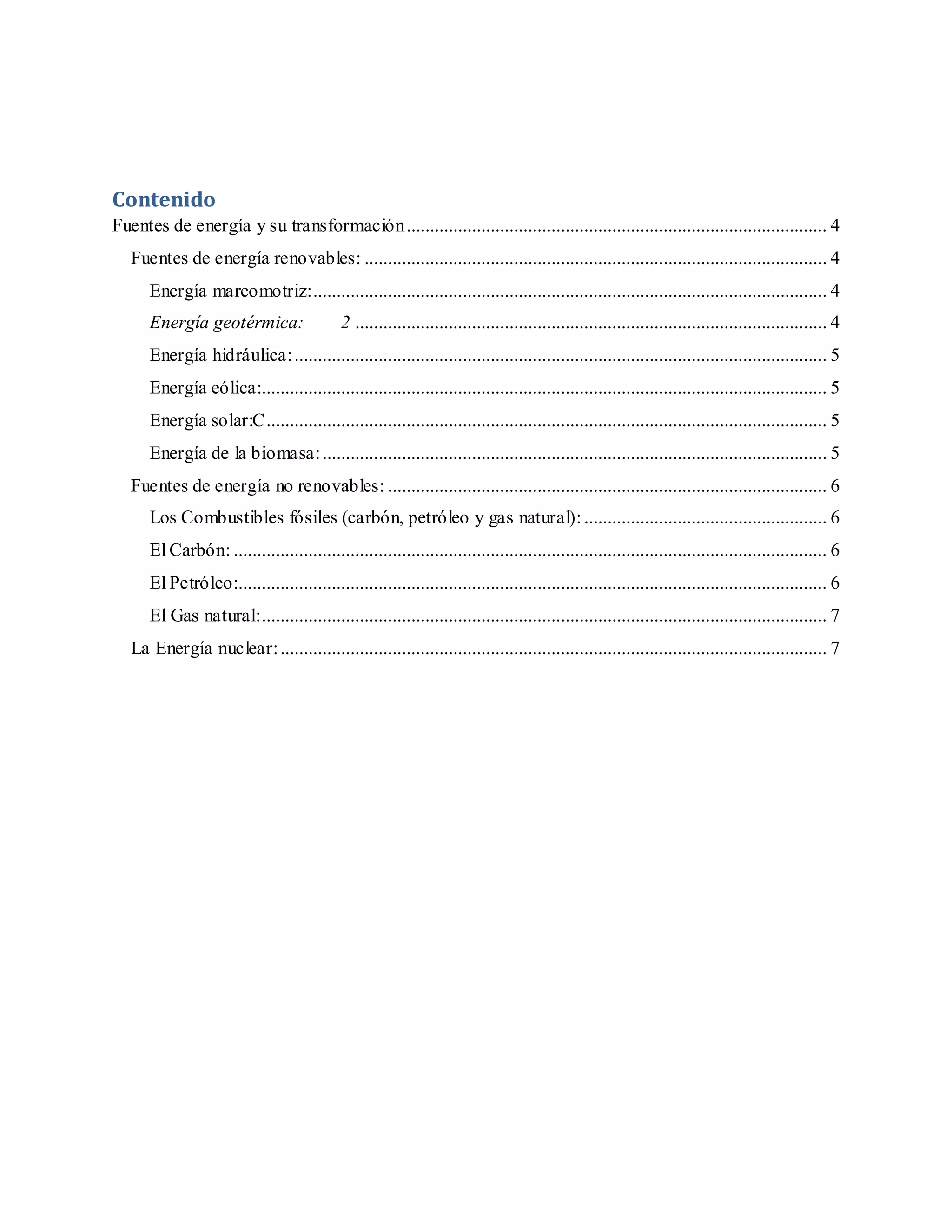 Contenido
Fuentes de energía y su transformación.......................................................................................... 4
Fuentes de energía renovables: ................................................................................................... 4
Energía mareomotriz:.............................................................................................................. 4
Energía geotérmica: 2 ..................................................................................................... 4
Energía hidráulica:.................................................................................................................. 5
Energía eólica:......................................................................................................................... 5
Energía solar:C........................................................................................................................ 5
Energía de la biomasa:............................................................................................................ 5
Fuentes de energía no renovables: .............................................................................................. 6
Los Combustibles fósiles (carbón, petróleo y gas natural):.................................................... 6
El Carbón: ............................................................................................................................... 6
El Petróleo:.............................................................................................................................. 6
El Gas natural:......................................................................................................................... 7
La Energía nuclear:..................................................................................................................... 7
 