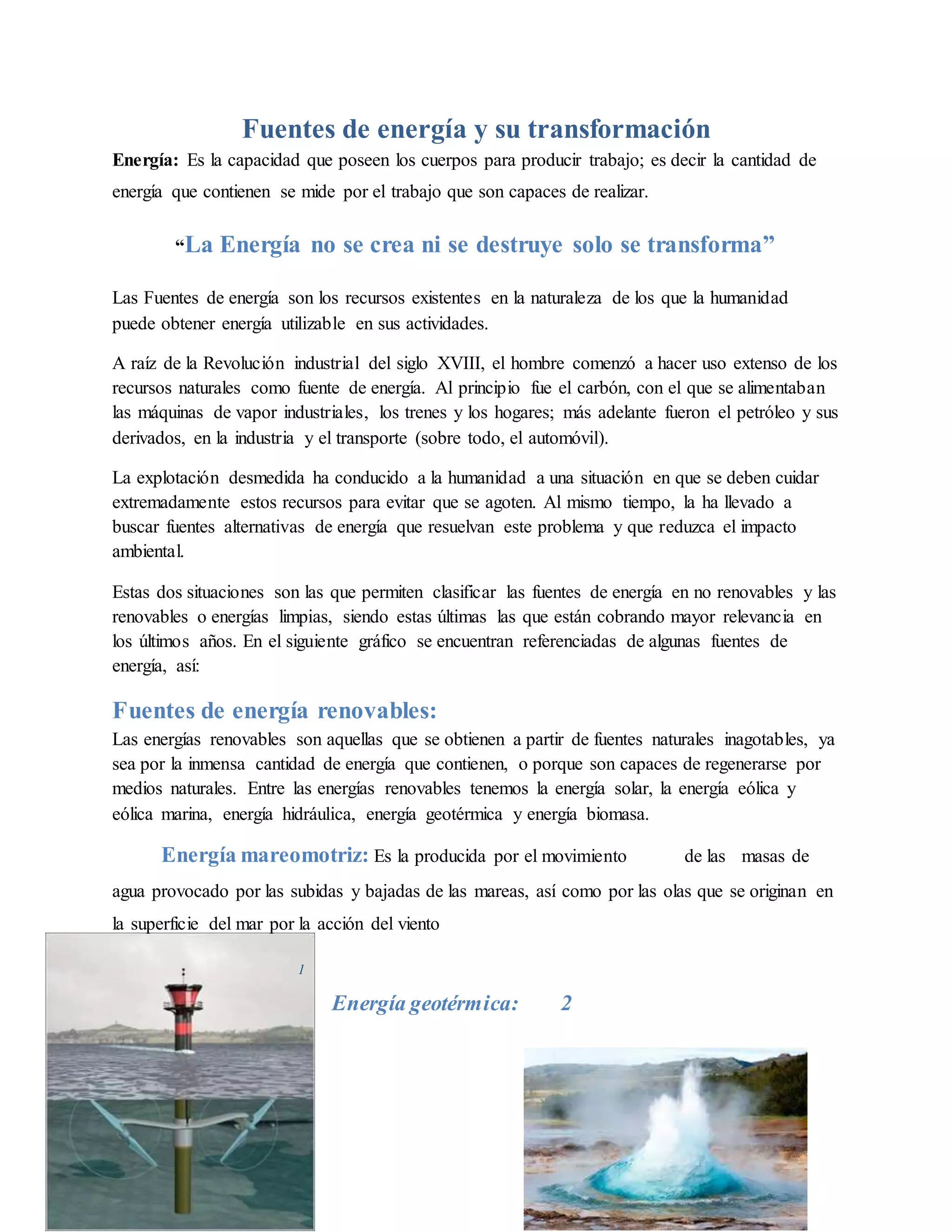 Fuentes de energía y su transformación
Energía: Es la capacidad que poseen los cuerpos para producir trabajo; es decir la cantidad de
energía que contienen se mide por el trabajo que son capaces de realizar.
“La Energía no se crea ni se destruye solo se transforma”
Las Fuentes de energía son los recursos existentes en la naturaleza de los que la humanidad
puede obtener energía utilizable en sus actividades.
A raíz de la Revolución industrial del siglo XVIII, el hombre comenzó a hacer uso extenso de los
recursos naturales como fuente de energía. Al principio fue el carbón, con el que se alimentaban
las máquinas de vapor industriales, los trenes y los hogares; más adelante fueron el petróleo y sus
derivados, en la industria y el transporte (sobre todo, el automóvil).
La explotación desmedida ha conducido a la humanidad a una situación en que se deben cuidar
extremadamente estos recursos para evitar que se agoten. Al mismo tiempo, la ha llevado a
buscar fuentes alternativas de energía que resuelvan este problema y que reduzca el impacto
ambiental.
Estas dos situaciones son las que permiten clasificar las fuentes de energía en no renovables y las
renovables o energías limpias, siendo estas últimas las que están cobrando mayor relevancia en
los últimos años. En el siguiente gráfico se encuentran referenciadas de algunas fuentes de
energía, así:
Fuentes de energía renovables:
Las energías renovables son aquellas que se obtienen a partir de fuentes naturales inagotables, ya
sea por la inmensa cantidad de energía que contienen, o porque son capaces de regenerarse por
medios naturales. Entre las energías renovables tenemos la energía solar, la energía eólica y
eólica marina, energía hidráulica, energía geotérmica y energía biomasa.
Energía mareomotriz: Es la producida por el movimiento de las masas de
agua provocado por las subidas y bajadas de las mareas, así como por las olas que se originan en
la superficie del mar por la acción del viento
1
Energía geotérmica: 2
 