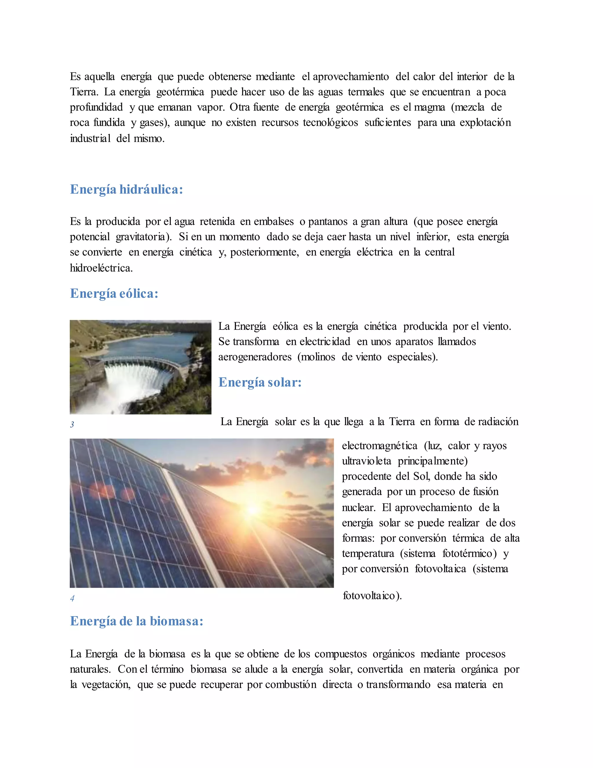 4
Es aquella energía que puede obtenerse mediante el aprovechamiento del calor del interior de la
Tierra. La energía geotérmica puede hacer uso de las aguas termales que se encuentran a poca
profundidad y que emanan vapor. Otra fuente de energía geotérmica es el magma (mezcla de
roca fundida y gases), aunque no existen recursos tecnológicos suficientes para una explotación
industrial del mismo.
Energía hidráulica:
Es la producida por el agua retenida en embalses o pantanos a gran altura (que posee energía
potencial gravitatoria). Si en un momento dado se deja caer hasta un nivel inferior, esta energía
se convierte en energía cinética y, posteriormente, en energía eléctrica en la central
hidroeléctrica.
Energía eólica:
La Energía eólica es la energía cinética producida por el viento.
Se transforma en electricidad en unos aparatos llamados
aerogeneradores (molinos de viento especiales).
Energía solar:
La Energía solar es la que llega a la Tierra en forma de radiación
electromagnética (luz, calor y rayos
ultravioleta principalmente)
procedente del Sol, donde ha sido
generada por un proceso de fusión
nuclear. El aprovechamiento de la
energía solar se puede realizar de dos
formas: por conversión térmica de alta
temperatura (sistema fototérmico) y
por conversión fotovoltaica (sistema
fotovoltaico).
Energía de la biomasa:
La Energía de la biomasa es la que se obtiene de los compuestos orgánicos mediante procesos
naturales. Con el término biomasa se alude a la energía solar, convertida en materia orgánica por
la vegetación, que se puede recuperar por combustión directa o transformando esa materia en
3
 