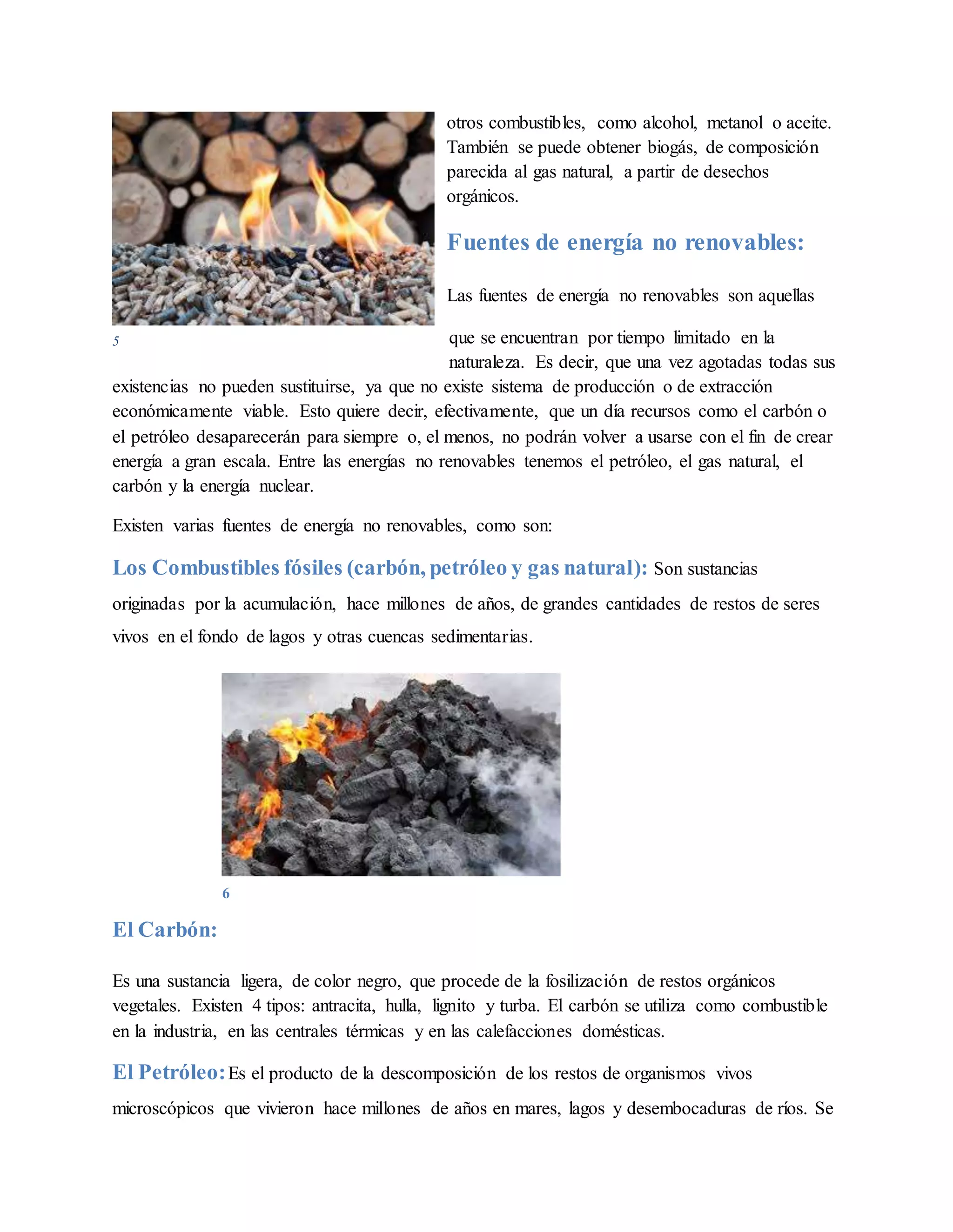 otros combustibles, como alcohol, metanol o aceite.
También se puede obtener biogás, de composición
parecida al gas natural, a partir de desechos
orgánicos.
Fuentes de energía no renovables:
Las fuentes de energía no renovables son aquellas
que se encuentran por tiempo limitado en la
naturaleza. Es decir, que una vez agotadas todas sus
existencias no pueden sustituirse, ya que no existe sistema de producción o de extracción
económicamente viable. Esto quiere decir, efectivamente, que un día recursos como el carbón o
el petróleo desaparecerán para siempre o, el menos, no podrán volver a usarse con el fin de crear
energía a gran escala. Entre las energías no renovables tenemos el petróleo, el gas natural, el
carbón y la energía nuclear.
Existen varias fuentes de energía no renovables, como son:
Los Combustibles fósiles (carbón, petróleo y gas natural): Son sustancias
originadas por la acumulación, hace millones de años, de grandes cantidades de restos de seres
vivos en el fondo de lagos y otras cuencas sedimentarias.
El Carbón:
Es una sustancia ligera, de color negro, que procede de la fosilización de restos orgánicos
vegetales. Existen 4 tipos: antracita, hulla, lignito y turba. El carbón se utiliza como combustible
en la industria, en las centrales térmicas y en las calefacciones domésticas.
El Petróleo:Es el producto de la descomposición de los restos de organismos vivos
microscópicos que vivieron hace millones de años en mares, lagos y desembocaduras de ríos. Se
5
6
 