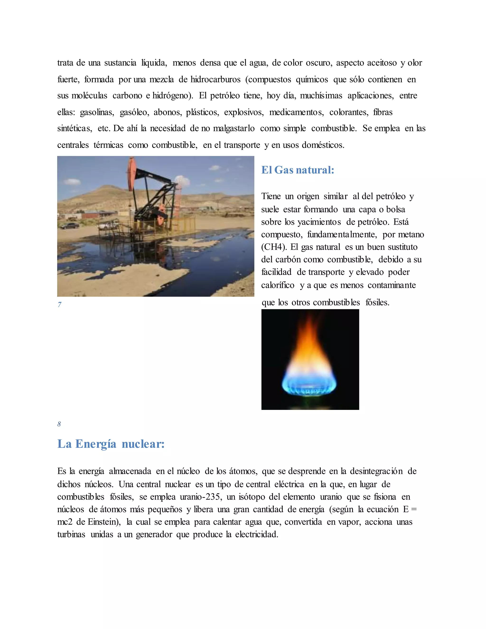 trata de una sustancia líquida, menos densa que el agua, de color oscuro, aspecto aceitoso y olor
fuerte, formada por una mezcla de hidrocarburos (compuestos químicos que sólo contienen en
sus moléculas carbono e hidrógeno). El petróleo tiene, hoy día, muchísimas aplicaciones, entre
ellas: gasolinas, gasóleo, abonos, plásticos, explosivos, medicamentos, colorantes, fibras
sintéticas, etc. De ahí la necesidad de no malgastarlo como simple combustible. Se emplea en las
centrales térmicas como combustible, en el transporte y en usos domésticos.
El Gas natural:
Tiene un origen similar al del petróleo y
suele estar formando una capa o bolsa
sobre los yacimientos de petróleo. Está
compuesto, fundamentalmente, por metano
(CH4). El gas natural es un buen sustituto
del carbón como combustible, debido a su
facilidad de transporte y elevado poder
calorífico y a que es menos contaminante
que los otros combustibles fósiles.
8
La Energía nuclear:
Es la energía almacenada en el núcleo de los átomos, que se desprende en la desintegración de
dichos núcleos. Una central nuclear es un tipo de central eléctrica en la que, en lugar de
combustibles fósiles, se emplea uranio-235, un isótopo del elemento uranio que se fisiona en
núcleos de átomos más pequeños y libera una gran cantidad de energía (según la ecuación E =
mc2 de Einstein), la cual se emplea para calentar agua que, convertida en vapor, acciona unas
turbinas unidas a un generador que produce la electricidad.
7
 