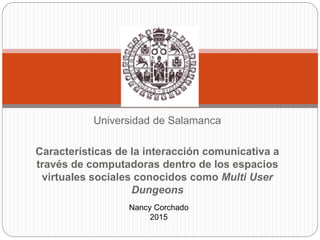 Universidad de Salamanca
Características de la interacción comunicativa a
través de computadoras dentro de los espacios
virtuales sociales conocidos como Multi User
Dungeons
Nancy Corchado
2015
 