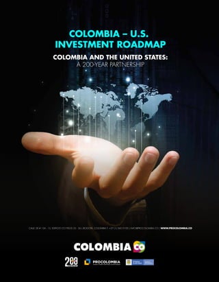 CALLE 28 # 13A - 15, EDIFICIO CCI PISOS 35 - 36 | BOGOTÁ, COLOMBIA T: +57 (1) 560 0100 | INFO@PROCOLOMBIA.CO | WWW.PROCOLOMBIA.CO
COLOMBIA – U.S.
INVESTMENT ROADMAP
COLOMBIA AND THE UNITED STATES:
A 200-YEAR PARTNERSHIP
 