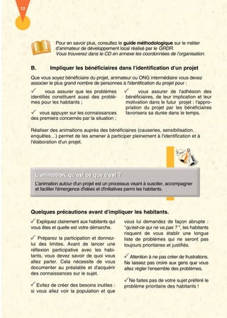 12 
Pour en savoir plus, consultez le guide méthodologique sur le métier 
d’animateur de développement local réalisé par le GRDR. 
Vous trouverez dans le CD en annexe les coordonnées de l’organisation. 
B. Impliquer les bénéficiaires dans l'identification d'un projet 
Que vous soyez bénéficiaire du projet, animateur ou ONG intermédiaire vous devez 
associer le plus grand nombre de personnes à l'identification du projet pour : 
vous assurer que les problèmes 
identifiés constituent aussi des problè-mes 
pour les habitants ; 
vous appuyer sur les connaissances 
des premiers concernés par la situation ; 
vous assurer de l'adhésion des 
bénéficiaires, de leur implication et leur 
motivation dans le futur projet : l'appro-priation 
du projet par les bénéficiaires 
favorisera sa durée dans le temps. 
Réaliser des animations auprès des bénéficiaires (causeries, sensibilisation, 
enquêtes…) permet de les amener à participer pleinement à l'identification et à 
l'élaboration d'un projet. 
LL’’aanniimaattieounr,, qquu''eesstt ccee qquuee cc''eesstt ?? 
L'animation autour d'un projet est un processus visant à susciter, accompagner 
et faciliter l'émergence d'idées et d'initiatives parmi les habitants. 
Quelques précautions avant d'impliquer les habitants. 
Expliquez clairement aux habitants qui 
vous êtes et quelle est votre démarche. 
Préparez la participation et donnez-lui 
des limites. Avant de lancer une 
réflexion participative avec les habi-tants, 
vous devez savoir de quoi vous 
allez parler. Cela nécessite de vous 
documenter au préalable et d'acquérir 
des connaissances sur le sujet. 
Evitez de créer des besoins inutiles : 
si vous allez voir la population et que 
vous lui demandez de façon abrupte : 
"qu'est-ce qui ne va pas ? ", les habitants 
risquent de vous établir une longue 
liste de problèmes qui ne seront pas 
toujours prioritaires et justifiés. 
Attention à ne pas créer de frustrations. 
Ne laissez pas croire aux gens que vous 
allez régler l'ensemble des problèmes. 
Ne faites pas de votre sujet préféré le 
problème prioritaire des habitants ! 
 