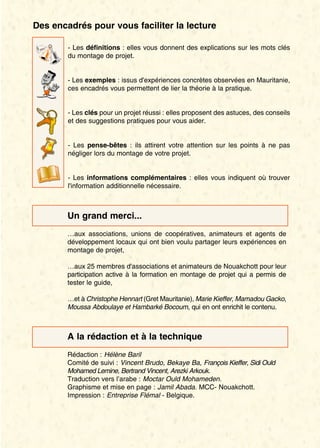 Des encadrés pour vous faciliter la lecture 
- Les définitions : elles vous donnent des explications sur les mots clés 
du montage de projet. 
- Les exemples : issus d'expériences concrètes observées en Mauritanie, 
ces encadrés vous permettent de lier la théorie à la pratique. 
- Les clés pour un projet réussi : elles proposent des astuces, des conseils 
et des suggestions pratiques pour vous aider. 
- Les pense-bêtes : ils attirent votre attention sur les points à ne pas 
négliger lors du montage de votre projet. 
- Les informations complémentaires : elles vous indiquent où trouver 
l'information additionnelle nécessaire. 
Un grand merci... 
…aux associations, unions de coopératives, animateurs et agents de 
développement locaux qui ont bien voulu partager leurs expériences en 
montage de projet, 
…aux 25 membres d'associations et animateurs de Nouakchott pour leur 
participation active à la formation en montage de projet qui a permis de 
tester le guide, 
…et à Christophe Hennart (Gret Mauritanie), Marie Kieffer, Mamadou Gacko, 
Moussa Abdoulaye et Hambarké Bocoum, qui en ont enrichit le contenu. 
A la rédaction et à la technique 
Rédaction : Hélène Baril 
Comité de suivi : Vincent Brudo, Bekaye Ba, François Kieffer, Sidi Ould 
Mohamed Lemine, Bertrand Vincent, Arezki Arkouk. 
Traduction vers l’arabe : Moctar Ould Mohameden. 
Graphisme et mise en page : Jamil Abada. MCC- Nouakchott. 
Impression : Entreprise Flémal - Belgique. 
 