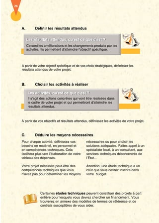 A. Définir les résultats attendus 
LLeess rrééssuullttaattss aatttteenndduuss,, qquu''eesstt- ccee qquuee cc''eesstt ?? 
Ce sont les améliorations et les changements produits par les 
activités. Ils permettent d'atteindre l'objectif spécifique. 
A partir de votre objectif spécifique et de vos choix stratégiques, définissez les 
résultats attendus de votre projet. 
B. Choisir les activités à réaliser 
LLeess aaccttiivviittééss,, qquu''eesstt- ccee qquuee cc''eesstt ?? 
Il s'agit des actions concrètes qui vont être réalisées dans 
le cadre de votre projet et qui permettront d'atteindre les 
résultats attendus. 
A partir de vos objectifs et résultats attendus, définissez les activités de votre projet. 
C. Déduire les moyens nécessaires 
Pour chaque activité, définissez vos 
besoins en matériel, en personnel et 
en compétences techniques. Cela 
facilitera plus tard l'élaboration de votre 
tableau des dépenses. 
Votre projet nécessite peut-être des 
compétences techniques que vous 
n'avez pas pour déterminer les moyens 
nécessaires ou pour choisir les 
solutions adéquates. Faites appel à un 
spécialiste local, à un consultant, aux 
services techniques déconcentrés de 
l’Etat... 
Attention, une étude technique a un 
coût que vous devrez inscrire dans 
votre budget. 
26 
Certaines études techniques peuvent constituer des projets à part 
entière pour lesquels vous devrez chercher un financement. Vous 
trouverez en annexe des modèles de termes de référence et de 
contrats susceptibles de vous aider. 
 