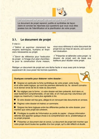 41 
UUnn ddooccuummeenntt ddee pprroojjeett,, qquu''eesstt- ccee qquuee cc''eesstt ?? 
Le document de projet reprend, justifie et synthétise de façon 
claire et concise les réponses aux questions que vous vous êtes 
posées lors de l'identification et la planification de votre projet. 
3.1. Le document de projet 
Il vise à : 
Définir et exprimer clairement les 
moyens techniques, humains et finan-ciers 
nécessaires au projet. 
Servir de référence pour l'exécution 
du projet : à l'image d'un plan d'architec-te 
pour la construction d'une maison, 
vous vous référerez à votre document de 
projet lors sa mise en oeuvre, son suivi et 
son évaluation. 
Présenter et défendre votre projet : le 
dossier de projet sert de base aux 
bailleurs pour étudier votre projet. 
Rédiger un document de projet est une tâche facile si vous avez pris le temps 
auparavant de vous poser les bonnes questions. 
Quelques conseils pour élaborer votre dossier : 
Soignez en particulier la fiche synthétique de votre projet, votre budg-et 
et votre cadre logique, qui sont les premiers éléments lus. Ils doivent convainc-re 
et donner envie de lire le reste du document. 
Ne négligez pas la forme : si votre dossier est bien présenté, écrit dans un 
style facilement compréhensible, s'il est relié, et s'il n'est pas trop volumineux (20 
pages au maximum), il sera plus agréable à lire. 
Si votre dossier est trop gros, allégez-le en renvoyant des documents en annexe. 
Paginez votre dossier et insérez un sommaire. 
Soignez les liens logiques entre les différentes parties de votre dossier, pour 
montrer que votre projet est cohérent. 
Privilégiez la qualité de l'information au poids du papier : chaque information 
délivrée doit apporter quelque chose à la compréhension de la problématique et 
au projet proposé. 
Présentez un document clair et concis. Le document de projet doit montrer que 
votre projet réunit toutes les qualités d'un bon projet, qu'il a été réfléchi et étudié. 
 
