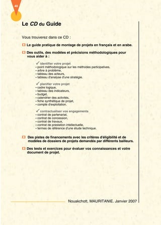 Le CD du Guide 
Vous trouverez dans ce CD : 
Le guide pratique de montage de projets en français et en arabe. 
Des outils, des modèles et précisions méthodologiques pour 
vous aider à : 
identifier votre projet 
- point méthodologique sur les méthodes participatives, 
- arbre à problème, 
- tableau des acteurs, 
- tableau d'analyse d'une stratégie. 
planifier votre projet 
- cadre logique, 
- tableau des indicateurs, 
- budget, 
- calendrier des activités, 
- fiche synthétique de projet, 
- compte d'exploitation. 
contractualiser vos engagements 
- contrat de partenariat, 
- contrat de concession, 
- contrat de travaux, 
- contrat de prestation intellectuelle, 
- termes de référence d’une étude technique. 
Des pistes de financements avec les critères d'éligibilité et de 
modèles de dossiers de projets demandés par différents bailleurs. 
Des tests et exercices pour évaluer vos connaissances et votre 
document de projet. 
Nouakchott, MAURITANIE. Janvier 2007 
48 
 