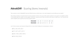 A"rakDiﬀ  -­‐  Scoring  (items  inversés)
Pour  calculer  un  score  à  l’AGrakDiﬀ,  il  faut  tout  d’abord  inverser  certains  items,  c’est-­‐à-­‐dire  remplacer  le  score  obtenu  par  son  opposé.    
Pour  éviter  la  tendance  à  l’acquiescement  lors  de  la  passa5on,  les  items  n’ont  pas  la  même  valence  (parfois  le  mot  à  gauche  est  néga5f  et  parfois  
il  est  posi5f).  Avant  de  calculer  un  score  global,  il  faut  donc  s’assurer  que  les  items  sont  bien  scorés  dans  le  même  sens,  c’est  à  dire  que  les  
termes  néga5fs  soient  à  gauche  et  les  termes  posi5fs  à  droite.    
Les  15  items  suivants  sont  inversés  et  doivent  être  re-­‐scorés  selon  le  tableau  de  correspondance  ci-­‐dessus  :    
•  QP_1,  QP_2,  QP_3,  QP_5  
•  ATT_1,  ATT_3,  ATT_5,  ATT_7  
•  QHS_1,  QHS_3,  QHS_4,  QHS_7  
•  QHI_2,  QHI_3,  QHI_6  
 