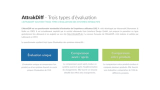 Comparaison
avant / après
Comparaison
entre produits
Évaluation unique
L’ATTRAKDIFF SOUTIENT TROIS TYPES D’ÉVALUATION DES SYSTEMES INTERACTIFS
A"rakDiﬀ  -­‐  Trois  types  d’évalua7on
L’A,rakDiﬀ  est  un  ques&onnaire  standardisé  d’évalua&on  de  l’expérience  u&lisateur  (UX).  Il  a  été  développé  par  Hassenzahl,  Burmester,  &  
Koller   en   2003.   Il   est   actuellement   exploité   par   la   société   allemande   User   Interface   Design   GmbH,   qui   propose   la   passa5on   en   ligne  
gratuitement  (en  allemand  et  en  anglais)  sur  son  site  hGp://aGrakdiﬀ.de/.  La  version  française  de  l’AGrakDiﬀ  a  été  réalisée  et  validée  par  
Lallemand  en  2015.    
Le  ques5onnaire  sou5ent  trois  types  d’évalua5on  des  systèmes  interac5fs  :  
L’évalua5on  unique  ou  temporaire  d’un  
produit  ou  d’un  système  fournit  un  score  
unique  d’évalua5on  de  l’UX.
La  comparaison  avant-­‐après  évalue  un  
système  avant  et  après  l’implémenta5on  
de  changements.  Elle  fournit  un  résumé  
détaillé  des  eﬀets  des  changements.
La  comparaison  entre  produits  évalue  et  
compare  plusieurs  produits.  Elle  fournit  
une  évalua5on  compara5ve  de  l’UX  de  
diﬀérents  produits.
 