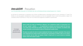 A"rakDiﬀ  -­‐  Passa7on
LES UTILISATEURS ÉVALUENT LE SYSTEME SUR DES DIFFERENCIATEURS SEMANTIQUES EN 7 POINTS
Les  28  items  du  ques5onnaire  se  présentent  sous  la  forme  de  diﬀérenciateurs  séman5ques  (paires  de  mots  contrastés)  en  7  points.  Ces  
échelles  ne  sont  pas  graduées  textuellement.  L’ordre  de  passa5on  des  items  est  standardisé.  Dans  le  cadre  d’une  passa5on  en  ligne,  il  est  
conseillé  de  diviser  les  28  items  en  3  blocs  de  9  ou  10  items  aﬁn  d’augmenter  la  lisibilité  du  ques5onnaire.    
Dans  le  cadre  d’un  projet  sur  l’expérience  u4lisateur,  nous  souhaiterions  évaluer  vos  impressions  sur  le  
site  web  /  produit  /  système  ______.  Ce  ques4onnaire  se  présente  sous  forme  de  paires  de  mots  pour  
vous  assister  dans  l’évalua4on  du  système.  Chaque  paire  représente  des  contrastes.  Les  échelons  entre  
les  deux  extrémités  vous  permeDent  de  décrire  l’intensité  de  la  qualité  choisie.    
Ne  pensez  aux  paires  de  mots  et  essayez  simplement  de  donner  une  réponse  spontanée.  Vous  pourrez  
avoir  l’impression  que  certains  termes  ne  décrivent  pas  correctement  le  système.  Dans  ce  cas,  assurez-­‐
vous   de   donner   tout   de   même   une   réponse.   Gardez   à   l’esprit   qu’il   n’y   a   pas   de   bonne   ou   mauvaise  
réponse.  Seule  votre  opinion  compte  !  
Consigne  
générale  du  
ques5onnaire
 