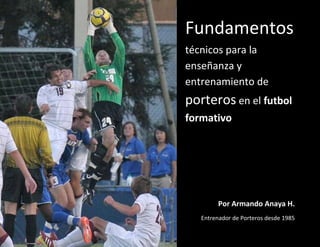 Fundamentos
técnicos para la
enseñanza y
entrenamiento de
porteros en el futbol
formativo
Por Armando Anaya H.
Entrenador de Porteros desde 1985
 