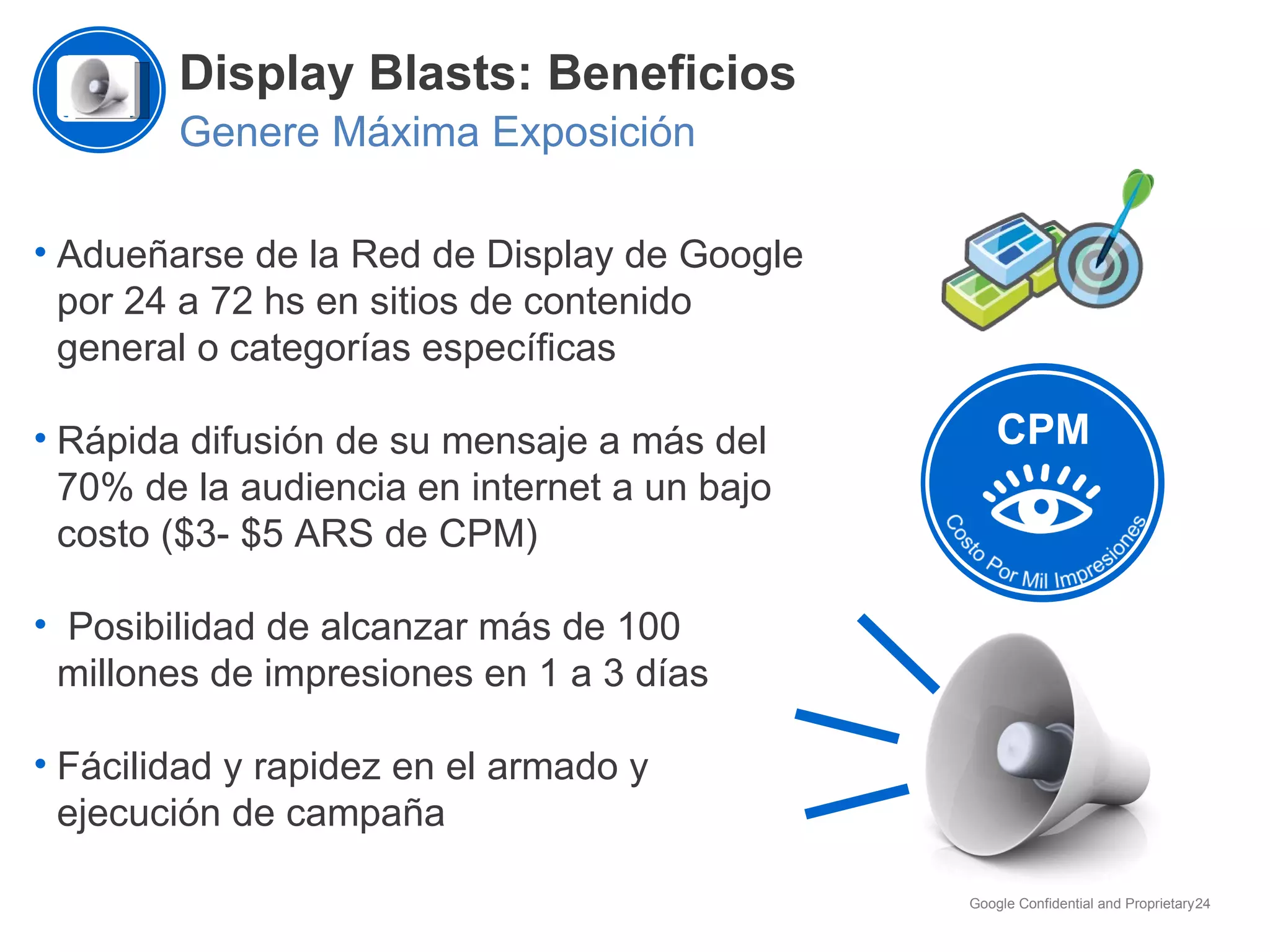 Display Blasts: Beneficios Genere Máxima Exposición Adueñarse de la Red de Display de Google por 24 a 72 hs en sitios de contenido general o categorías específicas Rápida difusión de su mensaje a más del 70% de la audiencia en internet a un bajo costo ($3- $5 ARS de CPM) Posibilidad de alcanzar más de 100 millones de impresiones en 1 a 3 días Fácilidad y rapidez en el armado y ejecución de campaña CPM 