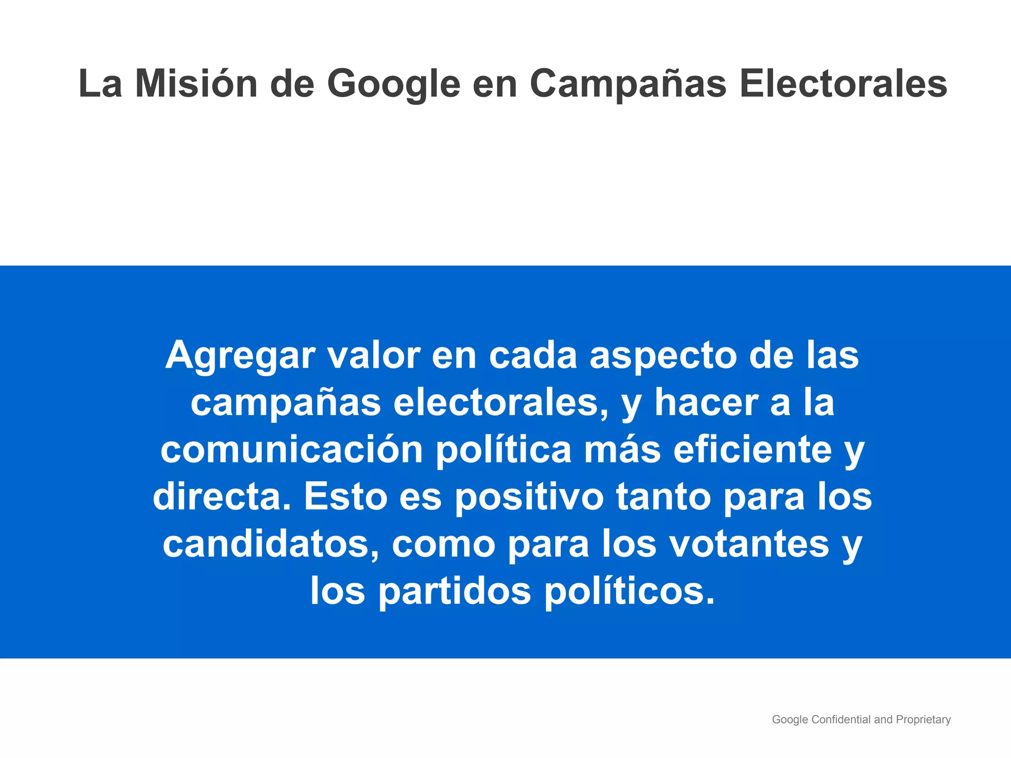 Agregar valor en cada aspecto de las campañas electorales, y hacer a la comunicación política más eficiente y directa. Esto es positivo tanto para los candidatos, como para los votantes y los partidos políticos. La Misión de Google en Campañas Electorales 