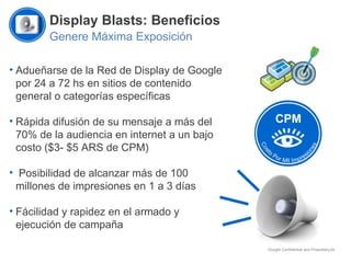 Display Blasts: Beneficios Genere Máxima Exposición Adueñarse de la Red de Display de Google por 24 a 72 hs en sitios de contenido general o categorías específicas Rápida difusión de su mensaje a más del 70% de la audiencia en internet a un bajo costo ($3- $5 ARS de CPM) Posibilidad de alcanzar más de 100 millones de impresiones en 1 a 3 días Fácilidad y rapidez en el armado y ejecución de campaña CPM 